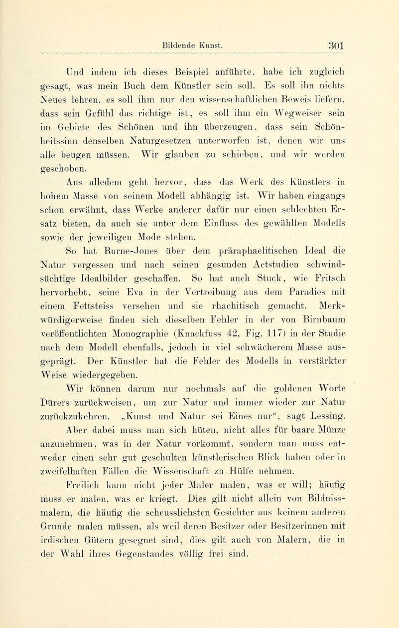 Und indem ich dieses Beisj)iel anführte, habe ich zugleich sfesag-t, was mein Buch dem Künstler sein soll. Es soll ihn nichts Neues lehren, es soll ihm nur den wissenschaftlichen Beweis liefern, dass sein Gefühl das richtige ist, es soll ihm ein Wegweiser sein im Gebiete des Schönen und ihn überzeugen, dass sein Schön- heitssinn denselben Naturgesetzen unterworfen ist, denen wir uns alle beugen müssen. Wir glauben zu schieben, und wir werden geschoben. Aus alledem geht hervor, dass das Werk des Künstlers in hohem Masse von seinem Modell abhängig ist. Wir haben eingangs schon erwähnt, dass Werke anderer dafür nur einen schlechten Er- satz bieten, da auch sie unter dem Einfluss des gewählten Modells sowie der jeweiligen Mode stehen. So hat Burne-Jones über dem präraphaelitischen Ideal die Natur vergessen und nach seinen gesunden Actstudien schwind- süchtige Idealbilder geschaffen. So hat auch Stuck, wie Fritsch hervorhebt, seine Eva in der Vertreibung aus dem Paradies mit einem Fettsteiss versehen und sie rhachitisch gemacht. Merk- würdigerweise finden sich dieselben Fehler in der von Birnbaum veröffentlichten Monographie (Knackfuss 42, Fig. 117) in der Studie nach dem Modell ebenfalls, jedoch in viel schwächerem Masse aus- gejDrägt. Der Künstler hat die Fehler des Modells in verstärkter Weise wiedergegeben. Wir können darum nur nochmals auf die goldenen Worte Dürers zurückweisen, um zur Natur und immer wieder zur Natur zurückzukehren. „Kunst und Natur sei Eines nur, sagt Lessing. Aber dabei muss man sich hüten, nicht alles für baare Münze anzunehmen, was in der Natur vorkommt, sondern man muss ent- weder einen sehr gut geschulten künstlerischen Blick haben oder in zweifelhaften Fällen die Wissenschaft zu Hülfe nehmen. Freilich kann nicht jeder Maler malen, was er will; häufig muss er malen, was er kriegt. Dies gilt nicht allein von Bildniss- malern, die häufig die scheusslichsten Gesichter aus keinem anderen Grunde malen müssen, als weil deren Besitzer oder Besitzerinnen mit irdischen Gütern gesegnet sind, dies gilt auch von Malern, die in der Wahl ihres Gegenstandes vollief frei sind.