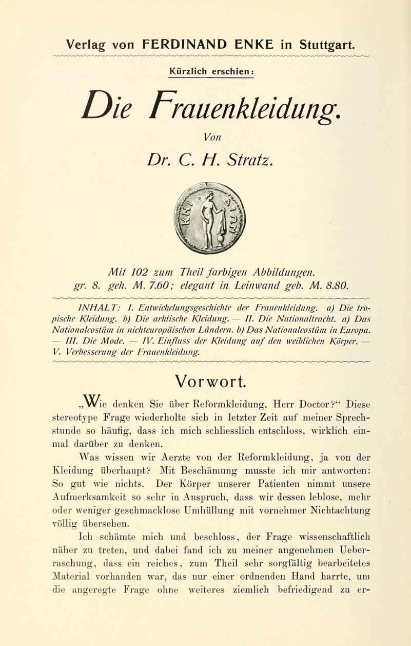 Kürzlich erschien: Die Frauenkleidung. Von Dr, C. //. Stratz, Mit 102 zum Tlieil farbigen Abbildungen, gr. 8. geh. M. 7.60; elegant in Leinwand geb. M. 8.80. INHALT: I. Entwickeliingsgeschichte der Fmiienkleidung. a) Die tro- pische Kleidung, b) Die arktische Kleidung. — //. Die Nationaltracht, a) Das Nationalcostüm in nichteuropäischen Ländern, b) Das Nationalcostäm in Europa. — ///. Die Mode. — IV. Einfluss der Kleidung auf den weiblichen Körper. — V. Verbesserung der Frauenkleidung. Vorwort. „ Vvie denken Sie über Reformkleidung, Herr Doctor? Diese stereotype Frage wiederholte sich in letzter Zeit auf meiner Sprech- stunde so häufig, dass ich mich schliesslich entschloss, wirklich ein- mal darüber zu denken. Was wissen wir Aerzte von der Reformkleidung, ja von der Kleidung überhaupt? Mit Beschämung musste ich mir antworten: So gut wie nichts. Der Körper unserer Patienten nimmt unsere Aufmerksamkeit so sehr in Anspruch, dass wir dessen leblose, mehr oder weniger geschmacklose Umhüllung mit vornehmer Nichtachtung völlig übersehen. Ich schämte mich und beschloss, der Frage wissenschaftlich näher zu treten, und dabei fand ich zu meiner angenehmen Ueber- raschung, dass ein reiches, zum Theil sehr sorgfältig bearbeitetes Material vorhanden war, das nur einer ordnenden Hand harrte, um die angeregte Frage ohne weiteres ziemlich befriedigend zu er-