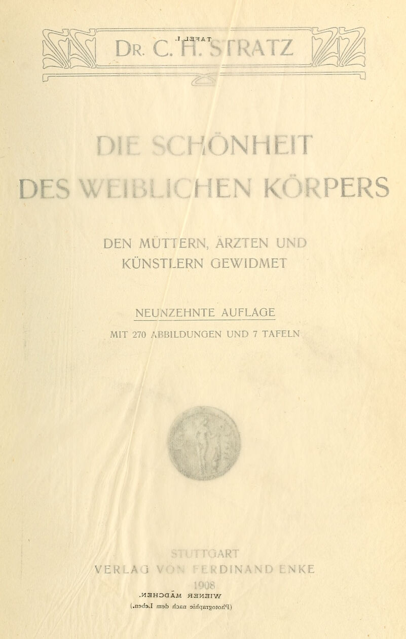 Dr. C. WS TRATZ 0= =u TV HriNlIrlT D I LJ L.^ l iN KORPERS L^ i DEN MÜTTERN, ÄRZTEN UND KÜNSTLERN GEWIDMET NEUNZEHNTE AUFLAGE MIT 270 ABBILDUNGEN UND 7 TAFELN VERLA ; ART DINÄND ENKE U>08 .MaHoaÄM Hanaiw .asdaJ raab rioßn airiqßTgoJoril)