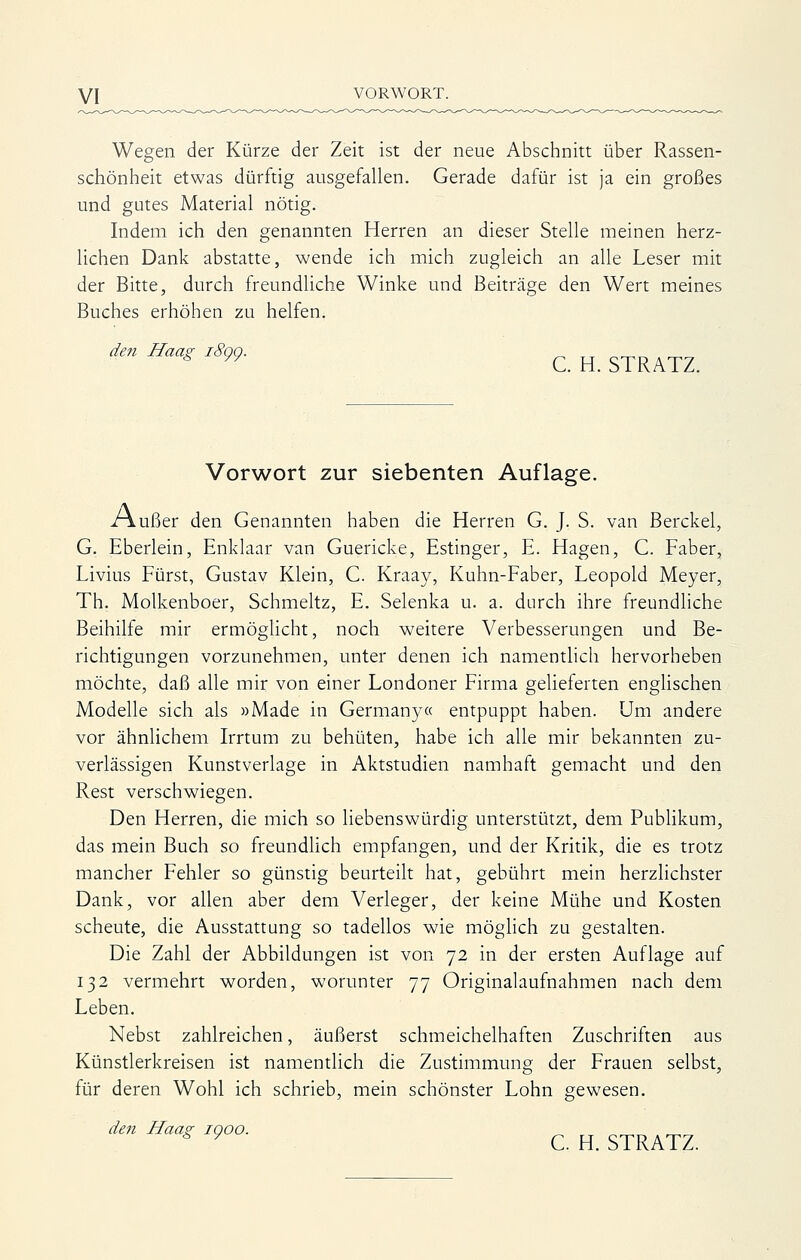 Wegen der Kürze der Zeit ist der neue Abschnitt über Rassen- schönheit etwas dürftig ausgefallen. Gerade dafür ist ja ein großes und gutes Material nötig. Indem ich den genannten Herren an dieser Stelle meinen herz- lichen Dank abstatte, wende ich mich zugleich an alle Leser mit der Bitte, durch freundliche Winke und Beiträge den Wert meines Buches erhöhen zu helfen. den Haas: i8qq. ^ ,, „^^ _ * ^^ C. H. STRATZ. Vorwort zur siebenten Auflage. /\ußer den Genannten haben die Herren G. J. S. van Berckel, G. Eberlein, Enklaar van Guericke, Estinger, E. Hagen, C. Faber, Livius Fürst, Gustav Klein, C. Kraay, Kuhn-Faber, Leopold Meyer, Th. Molkenboer, Schmeltz, E. Selenka u. a. durch ihre freundliche Beihilfe mir ermögHcht, noch weitere Verbesserungen und Be- richtigungen vorzunehmen, unter denen ich namentlich hervorheben möchte, daß alle mir von einer Londoner Firma geHeferten enghschen Modelle sich als »Made in Germany« entpuppt haben. Um andere vor ähnlichem Irrtum zu behüten, habe ich alle mir bekannten zu- verlässigen Kunstverlage in Aktstudien namhaft gemacht und den Rest verschwiegen. Den Herren, die mich so liebenswürdig unterstützt, dem Pubhkum, das mein Buch so freundlich empfangen, und der Kritik, die es trotz mancher Fehler so günstig beurteilt hat, gebührt mein herzlichster Dank, vor allen aber dem Verleger, der keine Mühe und Kosten scheute, die Ausstattung so tadellos wie möglich zu gestalten. Die Zahl der Abbildungen ist von 72 in der ersten Auflage auf 132 vermehrt worden, worunter 77 Originalaufnahmen nach dem Leben. Nebst zahlreichen, äußerst schmeichelhaften Zuschriften aus Künstlerkreisen ist namentlich die Zustimmung der Frauen selbst, für deren Wohl ich schrieb, mein schönster Lohn gewesen. den Haas; 1000. „ * ^ C. H. STRATZ.