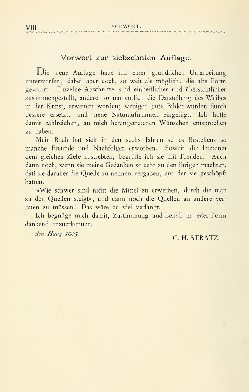 Vorwort zur siebzehnten Auflage. JL/ie neue Auflage habe ich einer gründlichen Umarbeitung unterworfen, dabei aber doch, so weit als möghch, die alte Form gewahrt. Einzelne Abschnitte sind einheitlicher und übersichtlicher zusammengestellt, andere, so namentlich die Darstellung des Weibes in der Kunst, erweitert worden; weniger gute Bilder wurden durch bessere ersetzt, und neue Naturaufnahmen eingefügt. Ich hoffe damit zahlreichen, an mich herangetretenen Wünschen entsprochen zu haben. Mein Buch hat sich in den sechs Jahren seines Bestehens so manche Freunde und Nachfolger erworben. Soweit die letzteren dem gleichen Ziele zustrebten, begrüße ich sie mit Freuden. Auch dann noch, wenn sie meine Gedanken so sehr zu den ihrigen machten, daß sie darüber die Quelle zu nennen vergaßen, aus der sie geschöpft hatten. »Wie schwer sind nicht die Mittel zu erwerben, durch die man zu den Quellen steigt«, und dann noch die Quellen an andere ver- raten zu müssen! Das wäre zu viel verlangt. Ich begnüge mich damit, Zustimmung und Beifall in jeder Form dankend anzuerkennen. den Haag 1905. ^^ ^^ ^I^KXZ.