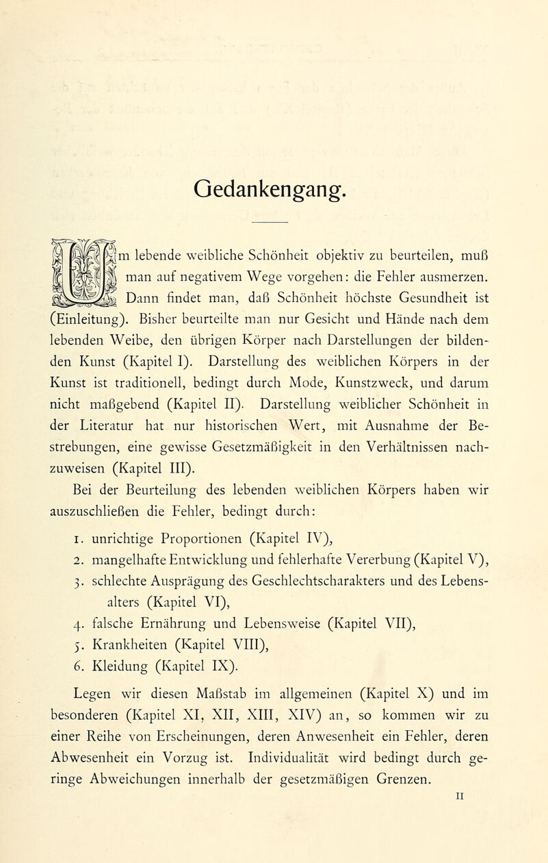 Gedankengang. |m lebende weibliche Schönheit objektiv zu beurteilen, muß man auf negativem Wege vorgehen: die Fehler ausmerzen. Dann findet man, daß Schönheit höchste Gesundheit ist (Einleitung). Bisher beurteilte man nur Gesicht und Hände nach dem lebenden Weibe, den übrigen Körper nach Darstellungen der bilden- den Kunst (Kapitel I). Darstellung des weiblichen Körpers in der Kunst ist traditionell, bedingt durch Mode, Kunstzweck, und darum nicht maßgebend (Kapitel II). Darstellung weiblicher Schönheit in der Literatur hat nur historischen Wert, mit Ausnahme der Be- strebungen, eine gewisse Gesetzmäßigkeit in den Verhältnissen nach- zuweisen (Kapitel III). Bei der Beurteilung des lebenden w^eiblichen Körpers haben wir auszuschheßen die Fehler, bedingt durch: 1. unrichtige Proportionen (Kapitel IV), 2. mangelhafte Entwicklung und fehlerhafte Vererbung (Kapitel V), 3. schlechte Ausprägung des Geschlechtscharakters und des Lebens- ahers (Kapitel VI), 4. falsche Ernährung und Lebensweise (Kapitel VII), 5. Krankheiten (Kapitel VIII), 6. Kleidung (Kapitel IX). Legen wir diesen Maßstab im allgemeinen (Kapitel X) und im besonderen (Kapitel XI, XII, XIII, XIV) an, so kommen wir zu einer Reihe von Erscheinungen, deren Anwesenheit ein Fehler, deren Abwesenheit ein Vorzug ist. Individuahtät wird bedingt durch ge- ringe Abweichungen innerhalb der gesetzmäßigen Grenzen.