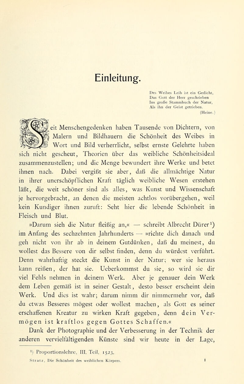 Einleitung. Des Weibes Leib ist ein Gedicht, Das Gott der Herr geschrieben Ins große Stammbuch der Natur, Als ihn der Geist getrieben. (Heine.) eit Menschengedenken haben Tausende von Dichtern, von Malern und Bildhauern die Schönheit des Weibes in Wort und Bild verherrHcht, selbst ernste Gelehrte haben sich nicht gescheut, Theorien über das weibliche Schönheitsideal zusammenzustellen; und die Menge bewundert ihre Werke und betet ihnen nach. Dabei vergißt sie aber, daß die allmächtige Natur in ihrer unerschöpflichen Kraft tciglich weibliche Wesen erstehen läßt, die weit schöner sind als alles, was Kunst und Wissenschaft je hervorgebracht, an denen die meisten achtlos vorübergehen, weil kein Kundiger ihnen zuruft: Seht hier die lebende Schönheit in Fleisch und Blut. »Darum sieh die Natur fleißig an,« — schreibt Albrecht Dürer ^) im Anfang des sechzehnten Jahrhunderts — »richte dich danach und geh nicht von ihr ab in deinem Gutdünken, daß du meinest, du wollest das Bessere von dir selbst linden, denn du würdest verführt. Denn wahrhaftig steckt die Kunst in der Natur; wer sie heraus kann reißen, der hat sie. Ueberkommst du sie, so wird sie dir viel Fehls nehmen in deinem Werk. Aber je genauer dein Werk dem Leben gemäß ist in seiner Gestalt, desto besser erscheint dein Werk. Und dies ist wahr; darum nimm dir nimmermehr vor, daß du etwas Besseres mögest oder wollest machen, als Gott es seiner erschaffenen Kreatur zu wirken Kraft gegeben, denn dein Ver- mögen ist kraftlos gegen Gottes Schaffen.« Dank der Photographie und der Verbesserung in der Technik der anderen vervielfältigenden Künste sind wir heute in der Lage, 1) Proportionslehre, III. Teil, 1523.