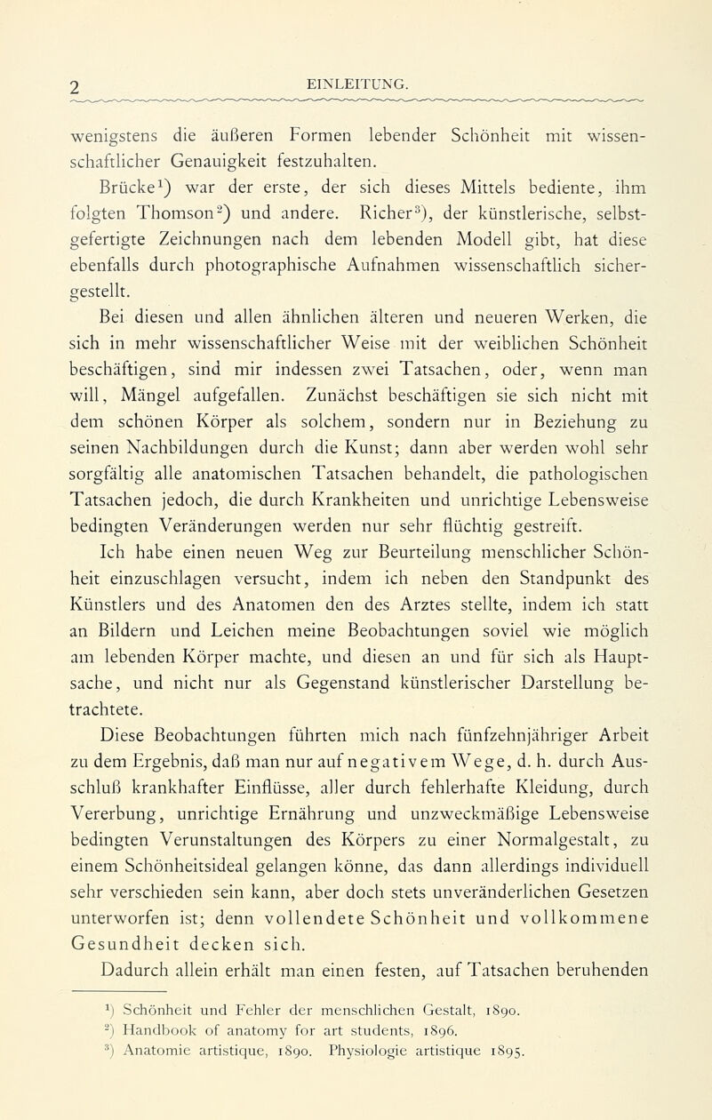 wenigstens die äußeren Formen lebender Schönheit mit wissen- schaftlicher Genauigkeit festzuhalten. Brücke^) war der erste, der sich dieses Mittels bediente, ihm folgten Thomson^) und andere. Richer^), der künstlerische, selbst- gefertigte Zeichnungen nach dem lebenden Modell gibt, hat diese ebenfalls durch photographische Aufnahmen wissenschaftHch sicher- gestellt. Bei diesen und allen ähnlichen älteren und neueren Werken, die sich in mehr wissenschafthcher Weise mit der weiblichen Schönheit beschäftigen, sind mir indessen zwei Tatsachen, oder, wenn man will, Mängel aufgefallen. Zunächst beschäftigen sie sich nicht mit dem schönen Körper als solchem, sondern nur in Beziehung zu seinen Nachbildungen durch die Kunst; dann aber werden wohl sehr sorgfältig alle anatomischen Tatsachen behandelt, die pathologischen Tatsachen jedoch, die durch Krankheiten und unrichtige Lebensweise bedingten Veränderungen werden nur sehr flüchtig gestreift. Ich habe einen neuen Weg zur Beurteilung menschlicher Schön- heit einzuschlagen versucht, indem ich neben den Standpunkt des Künstlers und des Anatomen den des Arztes stellte, indem ich statt an Bildern und Leichen meine Beobachtungen soviel wie möglich am lebenden Körper machte, und diesen an und für sich als Haupt- sache, und nicht nur als Gegenstand künstlerischer Darstellung be- trachtete. Diese Beobachtungen führten mich nach fünfzehnjähriger Arbeit zu dem Ergebnis, daß man nur auf negativem Wege, d. h. durch Aus- schluß krankhafter Einflüsse, aller durch fehlerhafte Kleidung, durch Vererbung, unrichtige Ernährung und unzweckmäßige Lebensweise bedingten Verunstaltungen des Körpers zu einer Normalgestalt, zu einem Schönheitsideal gelangen könne, das dann allerdings individuell sehr verschieden sein kann, aber doch stets unveränderlichen Gesetzen unterworfen ist; denn vollendete Schönheit und vollkommene Gesundheit decken sich. Dadurch allein erhält man einen festen, auf Tatsachen beruhenden ^) Schönheit und Fehler der menschlichen Gestalt, 1890. ^) Handbook of anatomy for art students, 1896.