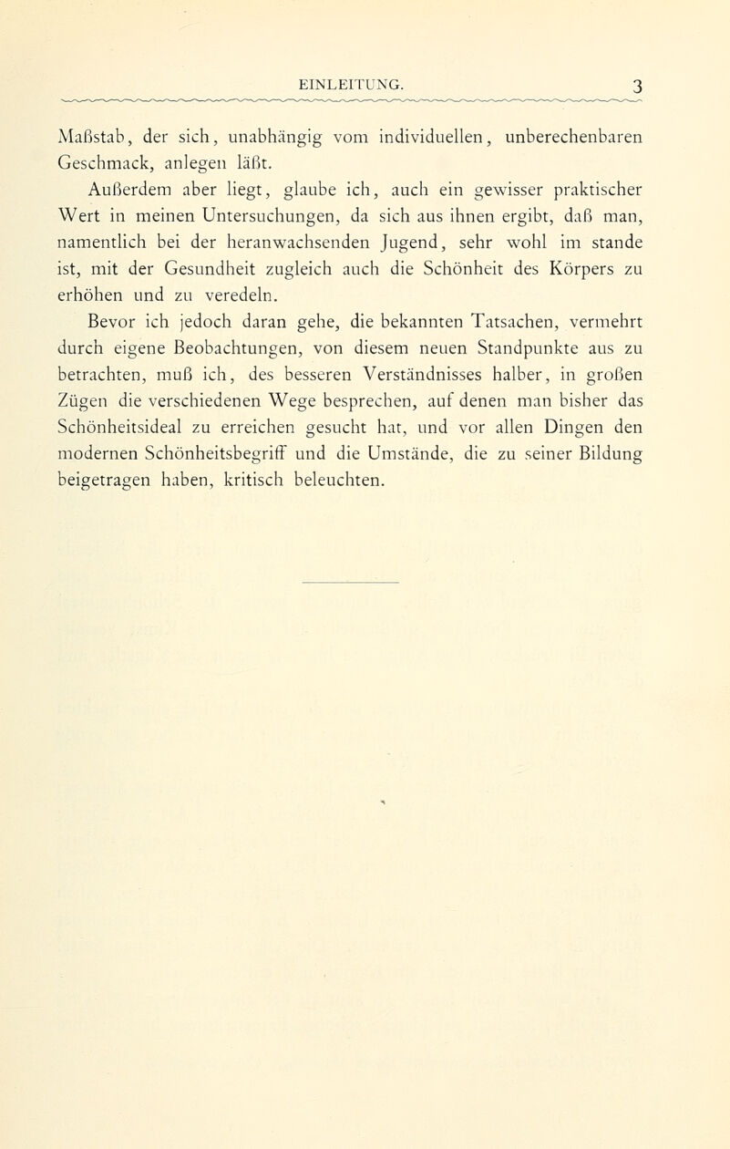 Maßstab, der sich, unabhängig vom individuellen, unberechenbaren Geschmack, anlegen läßt. Außerdem aber liegt, glaube ich, auch ein gewisser praktischer Wert in meinen Untersuchungen, da sich aus ihnen ergibt, daß man, namentlich bei der heranwachsenden Jugend, sehr wohl im stände ist, mit der Gesundheit zugleich auch die Schönheit des Körpers zu erhöhen und zu veredeln. Bevor ich jedoch daran gehe, die bekannten Tatsachen, vermehrt durch eigene Beobachtungen, von diesem neuen Standpunkte aus zu betrachten, muß ich, des besseren Verständnisses halber, in großen Zügen die verschiedenen Wege besprechen, auf denen man bisher das Schönheitsideal zu erreichen gesucht hat, und vor allen Dingen den modernen Schönheitsbegriff und die Umstände, die zu seiner Bildung beigetragen haben, kritisch beleuchten.