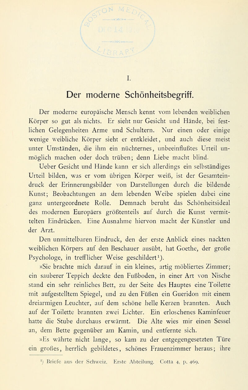 Der moderne Schönheitsbegriff. Der moderne europäische Mensch kennt vom lebenden weibUchen Körper so gut als nichts. Er sieht nur Gesicht und Hände, bei fest- lichen Gelegenheiten Arme und Schultern. Nur einen oder einige wenige weibliche Körper sieht er entkleidet, und auch diese meist unter Umständen, die ihm ein nüchternes, unbeeinflußtes Urteil un- möglich machen oder doch trüben; denn Liebe macht blind. Ueber Gesicht und Hände kann er sich allerdings ein selbständiges Urteil bilden, was er vom übrigen Körper weiß, ist der Gesamtein- druck der Erinnerungsbilder von Darstellungen durch die bildende Kunst; Beobachtungen an dem lebenden Weibe spielen dabei eine ganz untergeordnete Rolle. Demnach beruht das Schönheitsideal des modernen Europäers größtenteils auf durch die Kunst vermit- telten Eindrücken. Eine Ausnahme hiervon macht der Künstler und der Arzt. Den unmittelbaren Eindruck, den der erste Anblick eines nackten weiblichen Körpers auf den Beschauer ausübt, hat Goethe, der große Psychologe, in treff'licher Weise geschildert^). »Sie brachte mich darauf in ein kleines, artig möbliertes Zimmer; ein sauberer Teppich deckte den Fußboden, in einer Art von Nische stand ein sehr reinliches Bett, zu der Seite des Hauptes eine Toilette mit aufgestelltem Spiegel, und zu den Füßen ein Gueridon mit einem dreiarmigen Leuchter, auf dem schöne helle Kerzen brannten. Auch auf der Toilette brannten zwei Lichter. Ein erloschenes Kaminfeuer hatte die Stube durchaus erwärmt. Die Alte wies mir einen Sessel an, dem Bette gegenüber am Kamin, und entfernte sich. »Es währte nicht lange, so kam zu der entgegengesetzten Türe ein großes, herrlich gebildetes, schönes Frauenzimmer heraus; ihre