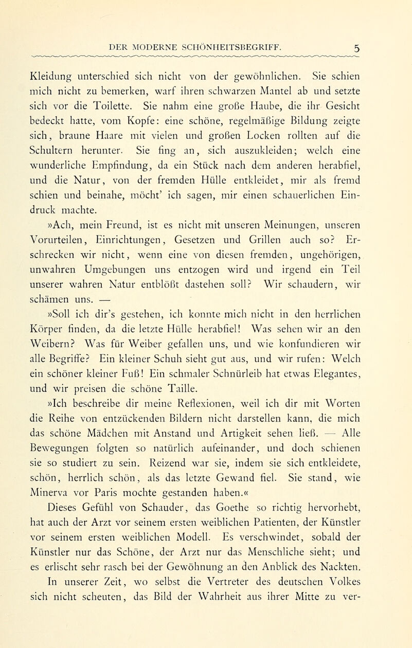 Kleidung unterschied sicli nicht von der gewöhnHchen. Sie schien mich nicht zu bemerken, warf ihren schwarzen Mantel ab und setzte sich vor die Toilette. Sie nahm eine große Haube, die ihr Gesicht bedeckt hatte, vom Kopfe: eine schöne, regelmäßige Bildung zeigte sich, braune Haare mit vielen und großen Locken rollten auf die Schultern herunter. Sie fing an, sich auszukleiden; welch eine wunderliche Empfindung, da ein Stück nach dem anderen herabfiel, und die Natur, von der fremden Hülle entkleidet, mir als fremd schien und beinahe, möcht' ich sagen, mir einen schauerlichen Ein- druck machte. »Ach, mein Freund, ist es nicht mit unseren Meinungen, unseren Vorurteilen, Einrichtungen, Gesetzen und Grillen auch so? Er- schrecken wir nicht, wenn eine von diesen fremden, ungehörigen, unwahren Umgebungen uns entzogen wird und irgend ein Teil unserer wahren Natur entblößt dastehen soll? Wir schaudern, wir schämen uns. — »Soll ich dir's gestehen, ich konnte mich nicht in den herrHchen Körper finden, da die letzte Hülle herabfiel! Was sehen wir an den Weibern? Was für Weiber gefallen uns, und wie konfundieren wir alle Begrilfe? Ein kleiner Schuh sieht gut aus, und wir rufen: Welch ein schöner kleiner Fuß! Ein schmaler Schnürleib hat etwas Elegantes, und wir preisen die schöne Taille. »Ich beschreibe dir meine Reflexionen, weil ich dir mit Worten die Reihe von entzückenden Bildern nicht darstellen kann, die mich das schöne Mädchen mit Anstand und Artigkeit sehen ließ. — Alle Bewegungen folgten so natürlich aufeinander, und doch schienen sie so studiert zu sein. Reizend war sie, indem sie sich entkleidete, schön, herrlich schön, als das letzte Gewand fiel. Sie stand, wie Minerva vor Paris mochte gestanden haben.« Dieses Gefühl von Schauder, das Goethe so richtig hervorhebt, hat auch der Arzt vor seinem ersten weiblichen Patienten, der Künstler vor seinem ersten weiblichen Modell. Es verschwindet, sobald der Künstler nur das Schöne, der Arzt nur das Menschliche sieht; und es erlischt sehr rasch bei der Gewöhnung an den Anblick des Nackten. In unserer Zeit, wo selbst die Vertreter des deutschen Volkes sich nicht scheuten, das Bild der Wahrheit aus ihrer Mitte zu ver-