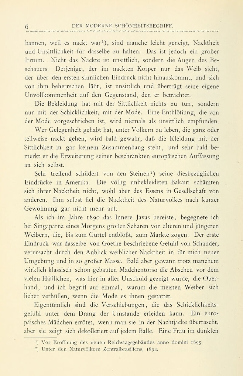 bannen, weil es nackt war^), sind manche leicht geneigt, Nacktheit und Unsittlichkeit für dasselbe zu halten. Das ist jedoch ein großer Irrtum. Nicht das Nackte ist unsittlich, sondern die Augen des Be- schauers. Derjenige, der im nackten Körper nur das Weib sieht, der über den ersten sinnUchen Eindruck nicht hinauskommt, und sich von ihm beherrschen läßt, ist unsittlich und überträgt seine eigene Unvollkommenheit auf den Gegenstand, den er betrachtet. Die Bekleidung hat mit der Sittlichkeit nichts zu tun, sondern nur mit der Schicklichkeit, mit der Mode. Eine Entblößung, die von der Mode vorgeschrieben ist, wird niemals als unsitthch empfunden. Wer Gelegenheit gehabt hat, unter Völkern zu leben, die ganz oder teilweise nackt gehen, wird bald gewahr, daß die Kleidung mit der Sittlichkeit in gar keinem Zusammenhang steht, und sehr bald be- merkt er die Erweiterung seiner beschränkten europäischen Auffassung an sich selbst. Sehr treffend schildert von den Steinen^) seine diesbezüglichen Eindrücke in Amerika. Die völlig unbekleideten Bakairi schämten sich ihrer Nacktheit nicht, wohl aber des Essens in Gesellschaft von anderen. Ihm selbst fiel die Nacktheit des Naturvolkes nach kurzer Gewöhnung gar nicht mehr auf. Als ich im Jahre 1890 das Innere Javas bereiste, begegnete ich bei Singaparna eines Morgens großen Scharen von älteren und jüngeren Weibern, die, bis zum Gürtel entblößt, zum Markte zogen. Der erste Eindruck war dasselbe von Goethe beschriebene Gefühl von Schauder, verursacht durch den Anblick weiblicher Nacktheit in für mich neuer Umgebung und in so großer Masse. Bald aber gewann trotz manchem wirklich klassisch schön gebauten Mädchentorso die Abscheu vor dem vielen Häßlichen, was hier in aller Unschuld gezeigt wurde, die Ober- hand, und ich begriff auf einmal, warum die meisten Weiber sich lieber verhüllen, wenn die Mode es ihnen gestattet. Eigentümlich sind die Verschiebungen, die das Schicklichkeits- gefühl unter dem Drang der Umstände erleiden kann. Ein euro- päisches Mädchen errötet, wenn man sie in der Nachtjacke überrascht, aber sie zeigt sich dekolletiert auf jedem Balle. Eine Frau im dunklen ') Vor Eröffnung des neuen Rcichstagsgebäudes anno domini 1895.