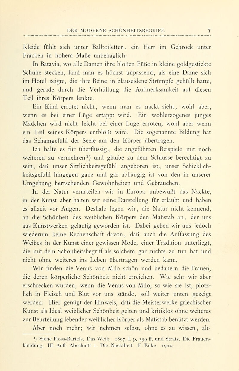 Kleide fühlt sich unter Balltoiletten, ein Herr im Gehrock unter Fräcken in hohem Maße unbehaglich. In Batavia, wo alle Damen ihre bloßen Füße in kleine goldgestickte Schuhe stecken, fand man es höchst unpassend, als eine Dame sich im Hotel zeigte, die ihre Beine in blauseidene Strümpfe gehüllt hatte, und gerade durch die Verhüllung die Aufmerksamkeit auf diesen Teil ihres Körpers lenkte. Ein Kind errötet nicht, wenn man es nackt sieht, wohl aber, wenn es bei einer Lüge ertappt wird. Ein wohlerzogenes junges Mädchen wird nicht leicht bei einer Lüge erröten, wohl aber wenn ein Teil seines Körpers entblößt wird. Die sogenannte Bildung hat das Schamgefühl der Seele auf den Körper übertragen. Ich halte es für überflüssig, die angeführten Beispiele mit noch weiteren zu vermehren^) und glaube zu dem Schlüsse berechtigt zu sein, daß unser SittHchkeitsgefühl angeboren ist, unser SchickHch- keitsgefühl hingegen ganz und gar abhängig ist von den in unserer Umgebung herrschenden Gewohnheiten und Gebräuchen. In der Natur verurteilen wir in Europa unbewußt das Nackte, in der Kunst aber halten wir seine Darstellung für erlaubt und haben es allzeit vor Augen. Deshalb legen wir, die Natur nicht kennend, an die Schönheit des weiblichen Körpers den Maßstab an, der uns aus Kunstwerken geläufig geworden ist. Dabei geben wir uns jedoch wiederum keine Rechenschaft davon, daß auch die Auffassung des Weibes in der Kunst einer gewissen Mode, einer Tradition unterliegt, die mit dem Schönheitsbegrifif als solchem gar nichts zu tun hat und nicht ohne weiteres ins Leben übertragen werden kann. Wir finden die Venus von Milo schön und bedauern die Frauen, die deren körperliche Schönheit nicht erreichen. Wie sehr wir aber erschrecken würden, wenn die Venus von Milo, so wie sie ist, plötz- lich in Fleisch und Blut vor uns stände, soll weiter unten gezeigt werden. Hier genügt der Hinweis, daß die Meisterwerke griechischer Kunst als Ideal weiblicher Schönheit gelten und kritiklos ohne weiteres zur Beurteilung lebender weiblicher Körper als Maßstab benützt werden. Aber noch mehr; wir nehmen selbst, ohne es zu wissen, alt- ') Siehe Ploss-Bartels, Das Weib. 1897, I, p. 359 ff. und Stratz, Die Frauen- kleidung. III. Aufl. Abschnitt i. Die Nacktheit. F. Enke. 1904.