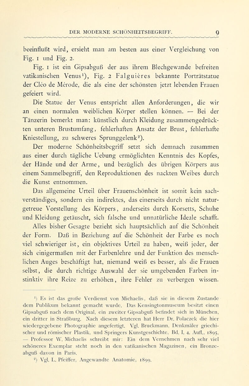 beeinflußt wird, ersieht man am besten aus einer Vergleichung von Fig. I und Fig. 2. Fig. I ist ein Gipsabguß der aus ihrem Blechgewande befreiten vatikanischen Venus^), Fig. 2 Falguieres bekannte Porträtstatue der Cleo de Merode, die als eine der schönsten jetzt lebenden Frauen gefeiert wird. Die Statue der Venus entspricht allen Anforderungen, die wir an einen normalen weiblichen Körper stellen können. — Bei der Tänzerin bemerkt man: künstlich durch Kleidung zusammengedrück- ten unteren Brustumfang, fehlerhaften Ansatz der Brust, fehlerhafte Kniestellung, zu schweres Sprunggelenk^). Der moderne Schönheitsbegriff setzt sich demnach zusammen aus einer durch tägliche Uebung ermöglichten Kenntnis des Kopfes, der Hände und der Arme, und bezüglich des übrigen Körpers aus einem Sammelbegriff, den Reproduktionen des nackten Weibes durch die Kunst entnommen. Das allgemeine Urteil über Frauenschönheit ist somit kein sach- verständiges, sondern ein indirektes, das einerseits durch nicht natur- getreue Vorstellung des Körpers, anderseits durch Korsetts, Schuhe und Kleidung getäuscht, sich falsche und unnatürliche Ideale schafft. Alles bisher Gesagte bezieht sich hauptsächlich auf die Schönheit der Form. Daß in Beziehung auf die Schönheit der Farbe es noch viel schwieriger ist, ein objektives Urteil zu haben, weiß jeder, der sich einigermaßen mit der Farbenlehre und der Funktion des mensch- lichen Auges beschäftigt hat, niemand weiß es besser, als die Frauen selbst, die durch richtige Auswahl der sie umgebenden Farben in- stinktiv ihre Reize zu erhöhen, ihre Fehler zu verbergen wissen. ^) Es ist das große Verdienst von Michaelis, daß sie in diesem Zustande dem Publikum bekannt gemacht wurde. Das Kensingtonmuseum besitzt einen Gipsabguß nach dem Original, ein zweiter Gipsabguß befindet sich in München, ein dritter in Straßburg. Nach diesem letzteren hat Herr Dr. Polaczek die hier wiedergegebene Photographie angefertigt. Vgl. Bruckmann, Denkmäler griechi- scher und römischer Plastik, und Springers Kunstgeschichte, Bd. I, 4. Aufl., 1895. — Professor W. Michaelis schreibt mir: Ein dem Vernehmen nach sehr viel schöneres Exemplar steht noch in den vatikanischen Magazinen, ein Bronze- abguß davon in Paris. -) Vgl. L. Pfeiffer, Angewandte Anatomie, 1899.