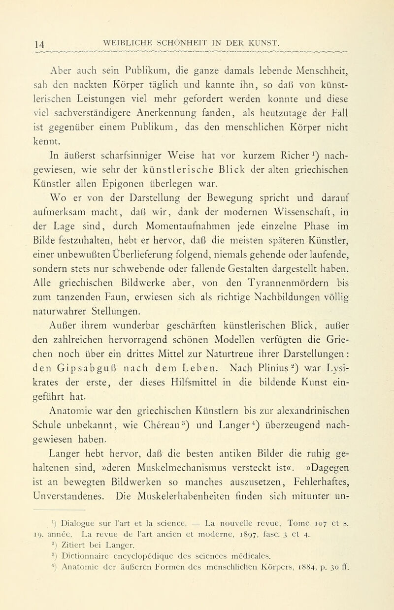 Aber auch sein Publikum, die ganze damals lebende Menschheit, sah den nackten Körper täglich und kannte ihn, so daß von künst- lerischen Leistungen viel mehr gefordert werden konnte und diese viel sachverständigere Anerkennung fanden, als heutzutage der Fall ist gegenüber einem Publikum, das den menschlichen Körper nicht kennt. In äußerst scharfsinniger Weise hat vor kurzem Richer ^) nach- gewiesen, wie sehr der künstlerische Blick der alten griechischen Künstler allen Epigonen überlegen war. Wo er von der Darstellung der Bewegung spricht und darauf aufmerksam macht, daß wir, dank der modernen Wissenschaft, in der Lage sind, durch Momentaufnahmen jede einzelne Phase im Bilde festzuhalten, hebt er hervor, daß die meisten späteren Künstler, einer unbewußten Überlieferung folgend, niemals gehende oder laufende, sondern stets nur schwebende oder fallende Gestalten dargestellt haben. Alle griechischen Bildwerke aber, von den Tyrannenmördern bis zum tanzenden Faun, erwiesen sich als richtige Nachbildungen vöUig naturwahrer Stellungen. Außer ihrem wunderbar geschärften künstlerischen Blick, außer den zahlreichen hervorragend schönen Modellen verfügten die Grie- chen noch über ein drittes Mittel zur Naturtreue ihrer Darstellungen: den Gipsabguß nach dem Leben. Nach PHnius ^) war Lysi- krates der erste, der dieses Hilfsmittel in die bildende Kunst ein- geführt hat. Anatomie war den griechischen Künstlern bis zur alexandrinischen Schule unbekannt, wie Chereau^) und Langer^) überzeugend nach- gewiesen haben. Langer hebt hervor, daß die besten antiken Bilder die ruhig ge- haltenen sind, »deren Muskelmechanismus versteckt ist«. »Dagegen ist an bewegten Bildwerken so manches auszusetzen, Fehlerhaftes, Unverstandenes. Die Muskelerhabenheiten finden sich mitunter un- 'j Dialogue sur l'art et la science. — La nouvelle revue, Tome 107 et s. 19. annee. La revue de l'art ancien et moderne, 1897, fasc. 3 et 4. -) Zitiert bei Langer. ^j Dictionnaire encyclopedique des sciences medicales. *) Anatomie der äußeren Formen des menschlichen Körpers, 1884, p. 30 ff.