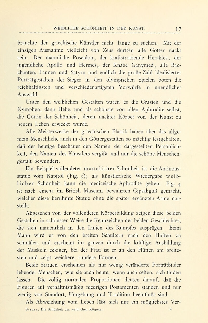 brauchte der griechische Künstler nicht lange zu suchen. Mit der einzigen Ausnahme vielleicht von Zeus durften alle Götter nackt sein. Der männhche Poseidon, der kraftstrotzende Herakles, der jugendhche Apollo und Hermes, der Knabe Ganymed, alle Bac- chanten, Faunen und Satyrn und endlich die große Zahl idealisierter Porträtgestalten der Sieger in den olympischen Spielen boten die reichhaltigsten und verschiedenartigsten Vorwürfe in unendlicher Auswahl. Unter den weiblichen Gestalten waren es die Grazien und die Nymphen, dann Hebe, und als schönste von allen Aphrodite selbst, die Göttin der Schönheit, deren nackter Körper von der Kunst zu neuem Leben erweckt wurde. Alle Meisterwerke der griechischen Plastik haben aber das allge- mein Menschliche auch in den Göttergestalten so mächtig festgehalten, daß der heutige Beschauer den Namen der dargestellten Persönlich- keit, den Namen des Künstlers vergißt und nur die schöne Menschen- gestalt bewundert. Ein Beispiel vollendeter männlicher Schönheit ist die Antinous- statue vom Kapitol (Fig. 3); als künstlerische Wiedergabe weib- licher Schönheit kann die mediceische Aphrodite gelten. Fig. 4 ist nach einem im British Museum bewahrten Gipsabguß gemacht, welcher diese berühmte Statue ohne die später ergänzten Arme dar- stellt. Abgesehen von der vollendeten Körperbildung zeigen diese beiden Gestalten in schönster Weise die Kennzeichen der beiden Geschlechter, die sich namentlich in den Linien des Rumpfes ausprägen. Beim Mann wird er von den breiten Schultern nach den Hüften zu schmäler, und erscheint im ganzen durch die kräftige Ausbildung der Muskeln eckiger, bei der Frau ist er an den Hüften am breite- sten und zeigt weichere, rundere Formen. Beide Statuen erscheinen als nur wenig veränderte Porträtbilder lebender Menschen, wie sie auch heute, wenn auch selten, sich finden lassen. Die völlig normalen Proportionen deuten darauf, daß die Figuren auf verhältnismäßig niedrigen Postamenten standen und nur wenig von Standort, Umgebung und Tradition beeinflußt sind. Als Abweichung vom Leben läßt sich nur ein möglichstes Ver- Stratz, Die Schönheit des weiblichen Körpers. 2