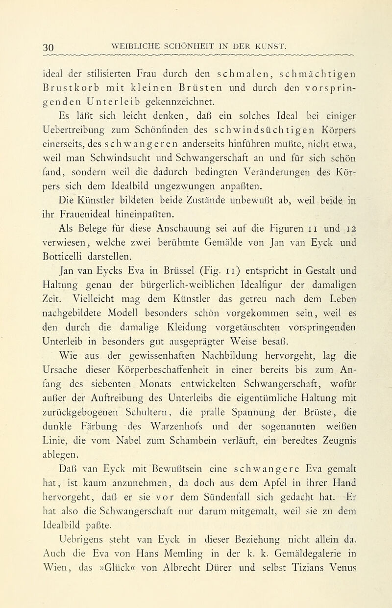 ideal der stilisierten Frau durch den schmalen, schmächtigen Brustkorb mit kleinen Brüsten und durch den vorsprin- genden Unterleib gekennzeichnet. Es läßt sich leicht denken, daß ein solches Ideal bei einiger Uebertreibung zum Schönfinden des schwindsüchtigen Körpers einerseits, des schwangeren anderseits hinführen mußte, nicht etwa, weil man Schwindsucht und Schwangerschaft an und für sich schön fand, sondern weil die dadurch bedingten Veränderungen des Kör- pers sich dem Idealbild ungezwungen anpaßten. Die Künstler bildeten beide Zustände unbewußt ab, weil beide in ihr Frauenideal hineinpaßten. Als Belege für diese Anschauung sei auf die Figuren ii und 12 verwiesen, welche zwei berühmte Gemälde von Jan van Eyck und Botticelli darstellen. Jan van Eycks Eva in Brüssel (Fig. 11) entspricht in Gestalt und Haltung genau der bürgerUch-weiblichen Idealfigur der damahgen Zeit. Vielleicht mag dem Künstler das getreu nach dem Leben nachgebildete Modell besonders schön vorgekommen sein, weil es den durch die damalige Kleidung vorgetäuschten vorspringenden Unterleib in besonders gut ausgeprägter Weise besaß. Wie aus der gewissenhaften Nachbildung hervorgeht, lag die Ursache dieser Körperbeschaffenheit in einer bereits bis zum An- fang des siebenten Monats entwickelten Schwangerschaft, wofür außer der Auftreibung des Unterleibs die eigentümliche Haltung mit zurückgebogenen Schultern, die pralle Spannung der Brüste, die dunkle Färbung des Warzenhofs und der sogenannten weißen Linie, die vom Nabel zum Schambein verläuft, ein beredtes Zeugnis ablegen. Daß van Eyck mit Bewußtsein eine schwangere Eva gemalt hat, ist kaum anzunehmen, da doch aus dem Apfel in ihrer Hand hervorgeht, daß er sie vor dem Sündenfall sich gedacht hat. Er hat also die Schwangerschaft nur darum mitgemalt, weil sie zu dem Idealbild paßte. Uebrigens steht van Eyck in dieser Beziehung nicht allein da. Auch die Eva von Hans Memling in der k. k. Gemäldegalerie in Wien, das »Glück« von Albrecht Dürer und selbst Tizians Venus