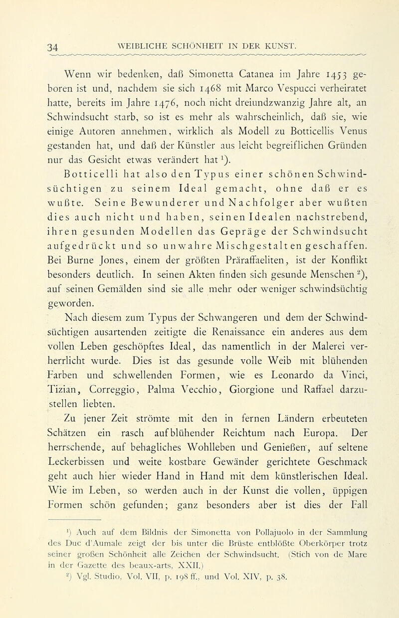 Wenn wir bedenken, daß Simonetta Catanea im Jahre 1453 ge- boren ist und, naciidem sie sich 1468 mit Marco Vespucci verheiratet hatte, bereits im Jahre 1476, noch nicht dreiundzwanzig Jahre alt, an Schwindsucht starb, so ist es mehr als wahrscheinlich, daß sie, wie einige Autoren annehmen, wirklich als Modell zu Botticellis Venus gestanden hat, und daß der Künstler aus leicht begreiflichen Gründen nur das Gesicht etwas verändert hat ^). Botticelli hat also den Typus einer schönen Schwund- süchtigen zu seinem Ideal gemacht, ohne daß er es wußte. Seine Bewunderer und Nachfolger aber wußten dies auch nicht und haben, seinen Idealen nachstrebend, ihren gesunden Modellen das Gepräge der Schwindsucht aufgedrückt und so unwahre Mischgestalt en geschaffen. Bei Burne Jones, einem der größten Präraffaeliten, ist der Konflikt besonders deutHch. In seinen Akten finden sich gesunde Menschen ^), auf seinen Gemälden sind sie alle mehr oder weniger schwindsüchtig geworden. Nach diesem zum Typus der Schwangeren und dem der Schwind- süchtigen ausartenden zeitigte die Renaissance ein anderes aus dem vollen Leben geschöpftes Ideal, das namenthch in der Malerei ver- herrlicht wurde. Dies ist das gesunde volle Weib mit blühenden Farben und schwellenden Formen, wie es Leonardo da Vinci, Tizian, Correggio, Palma Vecchio, Giorgione und Raff^ael darzu- stellen liebten. Zu jener Zeit strömte mit den in fernen Ländern erbeuteten Schätzen ein rasch aufblühender Reichtum nach Europa. Der herrschende, auf behagliches Wohlleben und Genießen, auf seltene Leckerbissen und weite kostbare Gewänder gerichtete Geschmack geht auch hier wieder Hand in Hand mit dem künstlerischen Ideal. Wie im Leben, so werden auch in der Kunst die vollen, üppigen Formen schön gefunden; ganz besonders aber ist dies der Fall ^) Auch auf dem Bildnis der Simonetta von Pollajuolo in der Sammlung des Duo d'Aumale zeigt der bis unter die Brüste entblößte Oberkörper trotz seiner großen Schönheit alle Zeichen der Schwindsucht. (Stich von de Mare in der Gazette des beaux-arts, XXII.) '') Vgl. Studio, Vol. VIT, p. 198 ff., und Vol. XIV, p. 38.