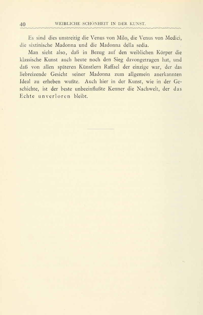 Es sind dies unstreitig die Venus von Milo, die Venus von Medici, die sixtinische Madonna und die Madonna della sedia. Man sieht also, daß in Bezug auf den weiblichen Körper die klassische Kunst auch heute noch den Sieg davongetragen hat, und daß von allen späteren Künstlern RafFael der einzige war, der das liebreizende Gesicht seiner Madonna zum allgemein anerkannten Ideal zu erheben wußte. Auch hier in der Kunst, wie in der Ge- schichte, ist der beste unbeeinflußte Kenner die Nachwelt, der das Echte unverloren bleibt.