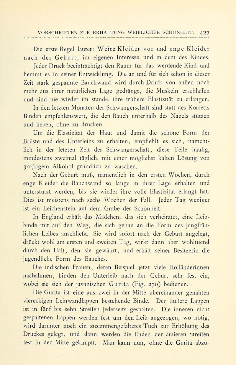 Die erste Regel lautet: Weite Kleider vor und enge Kleider nach der Geburt, im eigenen Interesse und in dem des Kindes. Jeder Druck beeinträchtigt den Raum für das werdende Kind und hemmt es in seiner Entwicklung. Die an und für sich schon in dieser Zeit stark gespannte Bauchwand wird durch Druck von außen noch mehr aus ihrer natürlichen Lage gedrängt, die Muskeln erschlaffen und sind nie wieder im stände, ihre frühere Elastizität zu erlangen. In den letzten Monaten der Schwangerschaft sind statt des Korsetts Binden empfehlenswert, die den Bauch unterhalb des Nabels stützen und heben, ohne zu drücken. Um die Elastizität der Haut und damit die schöne Form der Brüste und des Unterleibs zu erhalten, empfiehlt es sich, nament- lich in der letzten Zeit der Schwangerschaft, diese Teile häufig, mindestens zweimal täglich, mit einer möglichst kalten Lösung von 30^/oigem Alkohol gründlich zu waschen. Nach der Geburt muß, namentlich in den ersten Wochen, durch enge Kleider die Bauchwand so lange in ihrer Lage erhalten und unterstützt werden, bis sie wieder ihre volle Elastizität erlangt hat. Dies ist meistens nach sechs Wochen der Fall. Jeder Tag weniger ist ein Leichenstein auf dem Grabe der Schönheit. In England erhält das Mädchen, das sich verheiratet, eine Leib- binde mit auf den Weg, die sich genau an die Form des jungfräu- lichen Leibes anschließt. Sie wird sofort nach der Geburt angelegt, drückt wohl am ersten und zweiten Tag, wirkt dann aber wohltuend durch den Halt, den sie gewährt, und erhält seiner Besitzerin die jugendliche Form des Bauches. Die indischen Frauen, deren Beispiel jetzt viele Holländerinnen nachahmen, binden den Unterleib nach der Geburt sehr fest ein, wobei sie sich der javanischen Gurita (Fig. 270) bedienen. Die Gurita ist eine aus zwei in der Mitte übereinander genähten viereckigen Leinwandlappen bestehende Binde. Der äußere Lappen ist in fünf bis zehn Streifen jederseits gespalten. Die inneren nicht gespaltenen Lappen werden fest um den Leib angezogen, wo nötig, wird darunter noch ein zusammengefaltetes Tuch zur Erhöhung des Druckes gelegt, und dann werden die Enden der äußeren Streifen fest in der Mitte geknüpft. Man kann nun, ohne die Gurita abzu-