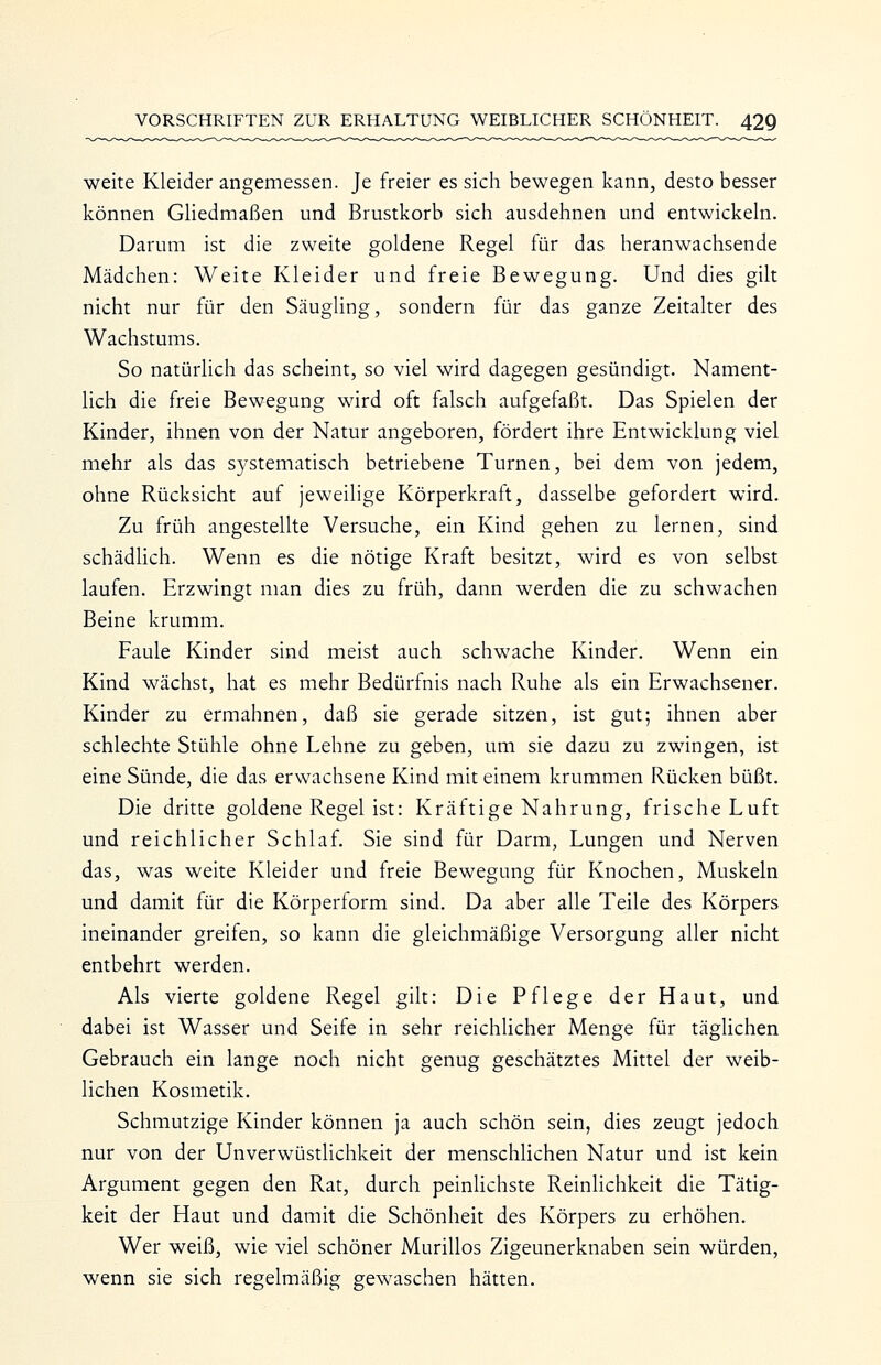 weite Kleider angemessen. Je freier es sich bewegen kann, desto besser können Gliedmaßen und Brustkorb sich ausdehnen und entwickeln. Darum ist die zweite goldene Regel für das heranwachsende Mädchen: Weite Kleider und freie Bewegung. Und dies gilt nicht nur für den Säugling, sondern für das ganze Zeitalter des Wachstums. So natürlich das scheint, so viel wird dagegen gesündigt. Nament- lich die freie Bewegung wird oft falsch aufgefaßt. Das Spielen der Kinder, ihnen von der Natur angeboren, fördert ihre Entwicklung viel mehr als das systematisch betriebene Turnen, bei dem von jedem, ohne Rücksicht auf jeweilige Körperkraft, dasselbe gefordert wird. Zu früh angestellte Versuche, ein Kind gehen zu lernen, sind schädlich. Wenn es die nötige Kraft besitzt, wird es von selbst laufen. Erzwingt man dies zu früh, dann werden die zu schwachen Beine krumm. Faule Kinder sind meist auch schwache Kinder. Wenn ein Kind wächst, hat es mehr Bedürfnis nach Ruhe als ein Erwachsener. Kinder zu ermahnen, daß sie gerade sitzen, ist gut; ihnen aber schlechte Stühle ohne Lehne zu geben, um sie dazu zu zwingen, ist eine Sünde, die das erwachsene Kind mit einem krummen Rücken büßt. Die dritte goldene Regel ist: Kräftige Nahrung, frische Luft und reichlicher Schlaf. Sie sind für Darm, Lungen und Nerven das, was weite Kleider und freie Bewegung für Knochen, Muskeln und damit für die Körperform sind. Da aber alle Teile des Körpers ineinander greifen, so kann die gleichmäßige Versorgung aller nicht entbehrt werden. Als vierte goldene Regel gilt: Die Pflege der Haut, und dabei ist Wasser und Seife in sehr reichlicher Menge für täglichen Gebrauch ein lange noch nicht genug geschätztes Mittel der weib- lichen Kosmetik. Schmutzige Kinder können ja auch schön sein, dies zeugt jedoch nur von der Unverwüstlichkeit der menschhchen Natur und ist kein Argument gegen den Rat, durch peinUchste Reinlichkeit die Tätig- keit der Haut und damit die Schönheit des Körpers zu erhöhen. Wer weiß, wie viel schöner Murillos Zigeunerknaben sein würden, wenn sie sich regelmäßig gewaschen hätten.