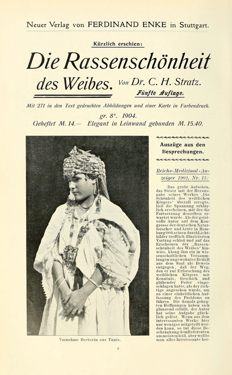 Kürzlich erschien; Die Rassenschönheit des Weibes. ^^ ^'^ ^- ^- ^^''«^^- ^___^^^.^^^^^^^^^ ^Fünfte Auflage. Mit 271 in den Text gedruckten Abbildungen und einer Karte in Farbendruck. gr. S. 1904. Geheftet M. 14.— Elegant in Leinwand gebunden M. 15.40. Vornehme Eerbeiin aus Tunis. Auszüge aus den Besprechungen. Reidis-Medizinal -An- zeiger 1902, Nr. 15: Das große Aufsehen, das Stratz mit der Heraus- gabe seines Werkes „Die Schönheit des weiblichen Körpers überall erregte, ließ die Spannung erklär- lich erscheinen, mit der die Fortsetzung desselben er- wartet wurde. Als der geist- volle Autor auf dem Kon- gresse der deutschen Natur- forscher und Ärzte in Ham- burgl901 seinen durchLicht- bilder trefflich illustrierten Vortrag schloß und auf das Erscheinen der „Rassen- schönheit des V^eibes hin- wies, klang ihm ein in wis- senschaftlichen Versamm- lungen ungewohnter Beifall aus dem Saal als Beweis entgegen, daß der Weg, den er zur Erforschung des weiblichen Körpers mit Kenntnis, Geschick und glühender Feder einge- schlagen hatte, als der rich- tige angesehen wurde, um zu einer einheitlichen Auf- fassung des Problems zu führen. Die damals geheg- ten Hoffnungen haben sich glänzend erfüllt, der Autor hat seine Aufgabe glück- lich gelöst. Wenn aus dem interessanten Werke hier nur weniges mitgeteilt wer- den kann, so tut diese Be- schränk 1111 s (1 riuK I' fi 'renten ammi'istell Irid, iibri'wollte man alles lui iTcssiiute her-