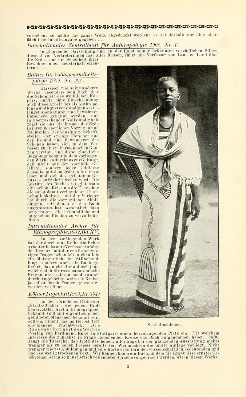 vorheben, so müßte das ganze Werk abgedruckt werden; es sei deshalb nur eine ober- flächliche Inhaltsangabe gegeben . . . Internationales ZenfrnIblaU für Anthropologie 1902, Nr.l: In glänzender Darstellung und an der Ihnid seiner bekannten vorzüglichen Bilder, diesmal von Vertreterinnen last aller Rasseu. lülnt uns Verfasser von Land zu Land über die Erde, uns die Schönheit ihrer Bewohnerinnen meisterhaft erläu- ternd. . . . Blätter für Volksgesundheits- pflege 1902, Nr. 207: Klassisch wie seine anderen Werke, besonders sein Buch über die Schönheit des weiblichen Kör- pers, dürfte ohne Einschränkung auch diese Arbeit des als Anthropo- logen und kunstverständigen Arztes längst anerkannten und bewährten Forschers genannt werden, und in überraschender Vollständigkeit zeigt sie uns die Frauen der Erde in ihren körperlichen Vorzügen und Nachteilen. Der feinsinnige Schrift- steller, der strenge Forscher und der Freund und Bewunderer des Schönen haben sich in dem Ver- fasser zu einem harmonischen Gan- zen vereint, und diese glückliche Begabung kommt in dem vorliegen- den Werke so durchaus zur Geltung, daß nicht nur der spezielle Ge- lehrte, sondern jeder Gebildete dasselbe mit dem größten Interesse lesen und sich des gebotenen Ge- nusses aufrichtig freuen wird. Die Lektüre des Buches ist gleichsam eine schöne Reise um die Erde ohne die sonst damit verbundenen Unan- nehmlichkeiten, und der Verleger hat durch die vorzüglichen Abbil- dungen , mit denen er das Buch ausgestattet hat, wesentlich dazu beigetragen, diese freundliche und angenehme Illusion zu vervollstän- digen. Internationales Archiv für Ethnograph je.19ti:\Bd.XV': In dem vorliegenden Werk hat der durch eine Reihe ähnlicher ArbeitenbekannteVerfasser infolge der Dezenz, mit der er alle schwie- rigen Fragen behandelt, nicht allein ein Meisterstück der Stilbehand- lung, sondern auch ein Buch ge- liefert, das nicht allein durch jene, welche sich für rassenanatomische Fragen interessieren, sondern auch durch Angehörige weiterer Kreise, ja selbst durch Frauen gelesen zu werden verdient. . . . KölnerTageblattl903,Nr.354: In der vornehmen Reihe der „Stratz-Bücher, die jedem Bild- hauer. Maler, Arzt u. Ethnographen bekannt sind und eigentlich jedem gebildeten Menschen bekannt sein sollten, nimmt das im Herbst 1901 erschienene Prachtwerk: Die Rassen Schönheit des Weibes (Verlag von Ferdinand Enke in Stuttgart) einen hervorragenden Platz ein. Mit welchem Interesse die zunächst in Frage kommenden Kreise das Buch aufgenommen haben, dafür zeugt die Tatsache, daß trotz des hohen, allerdings bei der glänzenden Ausstattung nichts weniger als zu hohen Preises bereits seit Weihnachten die fünfte Auflage vorliegt. Nicht weniger wie 271 Abbildungen und eine Karte erläutern den wissenschaftlich bedeutenden und doch so wenig trockenen Text. Wir kennen kaum ein Buch, in dem die Ergebnisse ernster Ge- lehrtenarbeit in so künstlerisch vollendeter Sprache vorgebracht werden, wie in diesem Werke. S uahelimädchen.