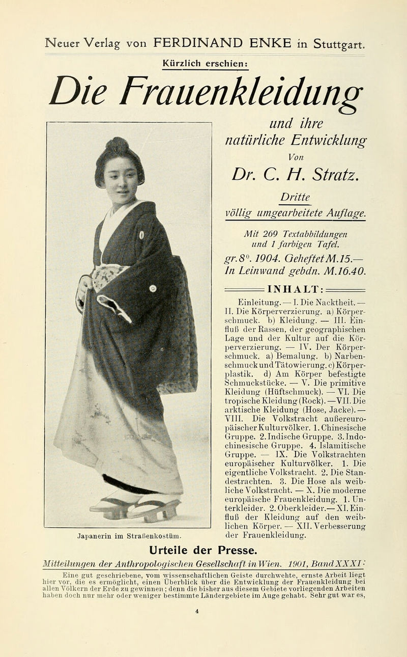 Kürzlich erschien: Die Frauenkleidung Japanerin im Straßenkostüm. und ihre natürliche Entwicklang Von Dr, C. //. Stratz. Dritte völlig umgearbeitete Auflage. Mit 269 Textabbildungen und 1 farbigen Tafel. gr.8'\ 1904. GeheftetM.15.— In Leinwand gebdn. M.16.40. INHALT: = Einleitung. — I. Die Nacktheit. — IL Die Körperverzierung, a) Körper- schmuck, b) Kleidung. — III. Ein- fluß der Rassen, der geographischen Lage und der Kultur auf die Kör- perverzierung. — IV. Der Köri^er- schmuck. a) Bemalung. b) Narben- schmuck und Tätowierung, c) Kör23er- plastik. d) Am Körjjer befestigte Schmuckstücke. — V. Die primitive Kleidung (Hüftschmuck). — VI. Die tropische Kleidung (Rock). —VII. Die arktische Kleidung (Hose, Jacke).— VIII. Die Volkstracht außereuro- päischer Kulturvölker. 1. Chinesische Gruppe. 2. Indische Gruppe. 3. Indo- chinesische Gruppe. 4. Islamitische Gruppe. — IX. Die Volkstrachten europäischer Kulturvölker. 1. Die eigentliche Volkstracht. 2. Die Stan- destrachten. 3. Die Hose als weib- liche Volkstracht. — X. Die moderne europäische Frauenkleidung. 1. Un- terkleider. 2. Oberkleider.— XL Ein- fluß der Kleidung auf den weib- lichen Körper. — XII. Verbesserung der Frauenkleidunsr. Urteile der Presse. Mitteilungen der Anthropologischen Gesellschaft in Wien. 1901, BandXXXI- Eine gut geschriebene, vom wissenschaftlichen Geiste durchwehte, ernste Arbeit liegt hier vor, die es ermöglicht, einen Überblick über die Entwicklung der Frauenkleidungbei allen Völkern der Erde zu gewinnen; denn die bisher aus diesem Gebiete vorliegenden Arbeiten haben doch nur mehr oder weniger bestimmte Ländergebiete im Auge gehabt. Sehr gut war es.