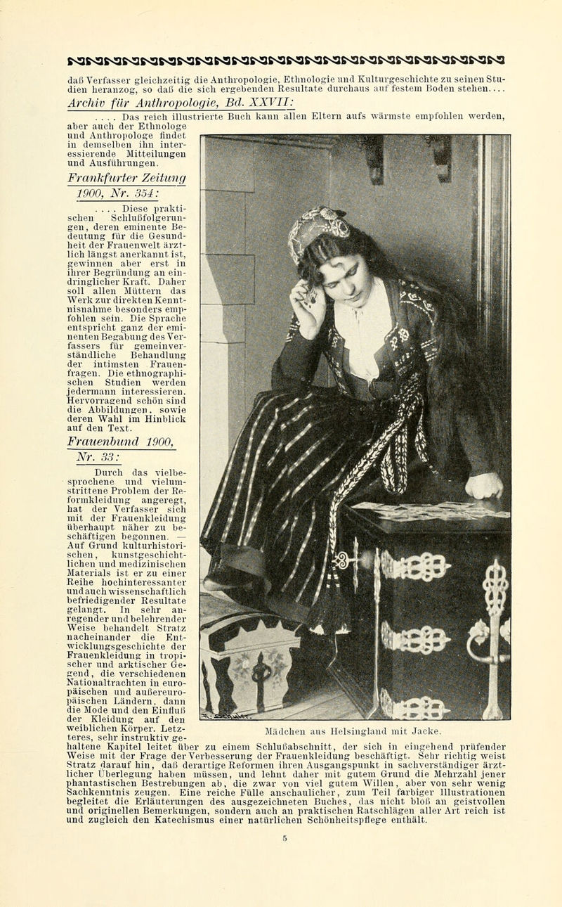 daß Verfasser gleiclizeitig die Anthropologie, Ethnologie und Kulturgeschichte zu seineu Stu- dien heranzog, so daß die sich ergebenden Eesultate durchaus auf festem Boden stehen Archiv für Anthropologie, Bd. XATII; .... Das reich illustrierte Buch liann allen Eltern aufs wärmste empfohlen werden, aber auch der Ethnologe und Anthropologe findet in demselben ihn inter- essierende Mitteilungen und Ausführungen. Frankfurter Zeitung 1900, Nr. 354: .... Diese prakti- schen Schlußfolgerun- gen, deren eminente Be- deutung für die Gesund- heit der Frauenwelt ärzt- lich längst anerkannt ist, gewinnen aber erst in ihrer Begründung an ein- dringlicher Kraft. Daher soll allen Müttern das Werk zur direkten Kennt- nisnahme besonders emp- fohlen sein. Die Sprache entspricht ganz der emi- nenten Begabung des Ver- fassers für gemeinver- ständliche Behandlung der intimsten Frauen- fragen. Die ethnographi- schen Studien werden jedermann interessieren. Hervorragend schön sind die Abbildungen, sowie deren Wahl im Hinblick auf den Text. Frauenbttnd 1900, Nr. 33: Durch das vielbe- sprochene und vielum- strittene Problem der Re- formkleidung angeregt, hat der Verfasser sieh mit der Frauenkleidung überhaupt näher zu be- schäftigen begonnen. — Auf Grund kulturhistori- schen , kunstgeschicht- lichen und medizinischen Materials ist er zu einer Reihe hochinteressanter und auch wissenschaftlich befriedigender Resultate gelangt. In sehr an- regender und belehrender Weise behandelt Stratz nacheinander die Ent- wicklungsgeschichte der Frauenkleidung in tropi- scher und arktischer Ge- gend, die verschiedenen Nationaltrachten in euro- päischen und außereuro- päischen Ländern, dann die Mode und den Einfluß der Kleidung auf den weiblichen Körper. Letz- teres, sehr instruktiv ge Madchen aus Helsingland mit Jacke. haltene Kapitel leitet über zu einem Schluß ab schnitt, der sich in eingehend prüfender Weise mit der Frage der Verbesserung der Frauenkleidung beschäftigt. Sehr richtig weist Stratz darauf hin, daß derartige Reformen ihren Ausgangspunkt in sachverständiger ärzt- licher Überlegung haben müssen, und lehnt daher mit gutem Grund die Mehrzahl jener phantastischen Bestrebungen ab, die zwar von viel gutem Willen, aber von sehr wenig Sachkenntnis zeugen. Eine reiche Fülle anschaulicher, zum Teil farbiger Illustrationen begleitet die Erläuterungen des ausgezeichneten Buches, das nicht bloß an geistvollen und originellen Bemerkungen, sondern auch an praktischen Ratschlägen aller Art reich ist und zugleich den Katechismus einer natürlichen Schönheitspflege enthält.