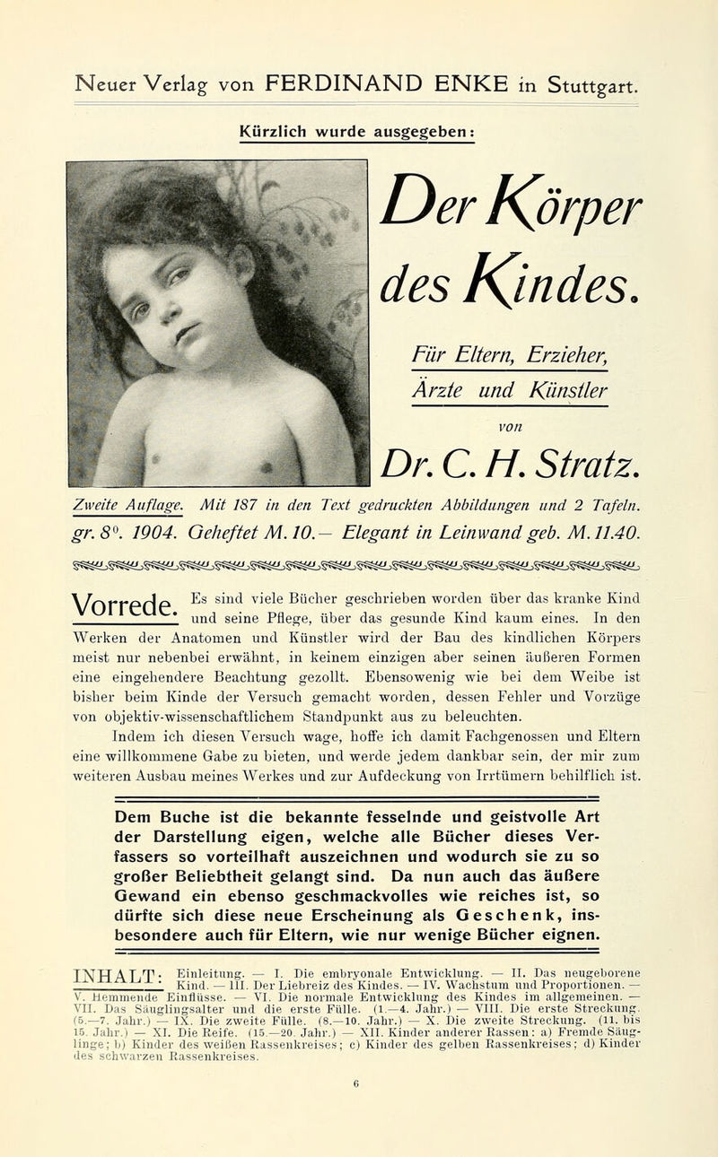 Kürzlich wurde ausgegeben Der Körper des Kjndes. Für Eltern, Erzieher, Arzte und Künstler von Dr. C. M. Stratz. Zweite Auflage. Mit 187 in den Text gedruckten Abbildungen und 2 Tafeln. gr. 8^. 1904. Geheftet M. 10.— Elegant in Leinwand geb. M. 11.40. \l(-\r'r-pir\pi. Es sind viele Bücher geschrieben worden über das kranke Kind 1 und seine Pflege, über das gesunde Kind kaum eines. In den Werken der Anatomen und Künstler wird der Bau des kindlichen Körpers meist nur nebenbei erwähnt, in keinem einzigen aber seinen äußeren Formen eine eingehendere Beachtung gezollt. Ebensowenig wie bei dem Weibe ist bisher beim Kinde der Versuch gemacht worden, dessen Fehler und Vorzüge von objektiv-wissenschaftlichem Standpunkt aus zu beleuchten. Indem ich diesen Versuch wage, hoflfe ich damit Fachgenossen und Eltern eine willkommene Gabe zu bieten, und werde jedem dankbar sein, der mir zum weiteren Ausbau meines Werkes und zur Aufdeckung von Irrtümern behilflich ist. Dem Buche ist die bekannte fesselnde und geistvolle Art der Darstellung eigen, welche alle Bücher dieses Ver- fassers so vorteilhaft auszeichnen und wodurch sie zu so großer Beliebtheit gelangt sind. Da nun auch das äußere Gewand ein ebenso geschmackvolles wie reiches ist, so dürfte sich diese neue Erscheinung als Geschenk, ins- besondere auch für Eltern, wie nur wenige Bücher eignen. T JJTT A IVTi. Einleitung. — I. Die embryonale Entwicklung. — II. Das neugeborene 1 Kind. — III. Der Liebreiz des Kindes. — IV. Wachstum und Proportionen. — V. Hemmende Einflüsse. — VI. Die normale Entwicklung des Kindes im allgemeinen. — VII. Das Säuglingsalter und die erste Fülle. (1.—4. Jahr.) — VIII. Die erste Streckung. f5.—7. Jahr.j — IX. Die zweite Fülle. (8.—10. Jahr.) — X. Die zweite Streckung. (11. bis 15. Jahr.) — XI. Die Reife. (15.—20. Jahr.) — XII. Kinder anderer Rassen: a) Fremde Säug- linge ;b) Kinder des weißen Rassenkreise.s; c) Kinder des gelben Rassenkreises; d) Kinder des schwarzen Rassenkreises.