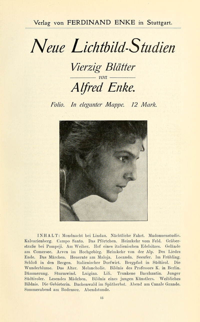 Neue Lichtbild-Studien Vierzig Blätter von Alfred Enke. Folio. In eleganter Mappe. 12 Mark. INHALT: Mondnacht bei Lindau. Nächtliche Fahrt. Madonnenstudie. Kalvarienberg. Campo Santo. Das Pförtchen. Heimkehr vom Feld. Gräber- straße bei Pompeji. Am Weiher. Hof eines italienischen Edelsitzes. Gelände am Gomersee. Arven im Hochgebirg. Heimkehr von der Alp. Des Liedes Ende. Das Märchen. Heuernte am Maloja. Locanda. Seeufer. Im Frühling. Schloß in den Bergen. Italienischer Dorfwirt. Bergpfad in Südtirol. Die Wunderblume. Das Alter. Melancholie. Bildnis des Professors K. in Berlin. Dämmerung. Sturmwind. Luigina. Lili. Trunkene Bacchantin. Junger Südtiroler. Lesendes Mädchen. Bildnis eines jungen Künstlers. Weibliches Bildnis. Die Gebieterin. Buchenwald im Spätherbst. Abend am Canale Grande. Sommerabend am Bodensee. Abendstunde.