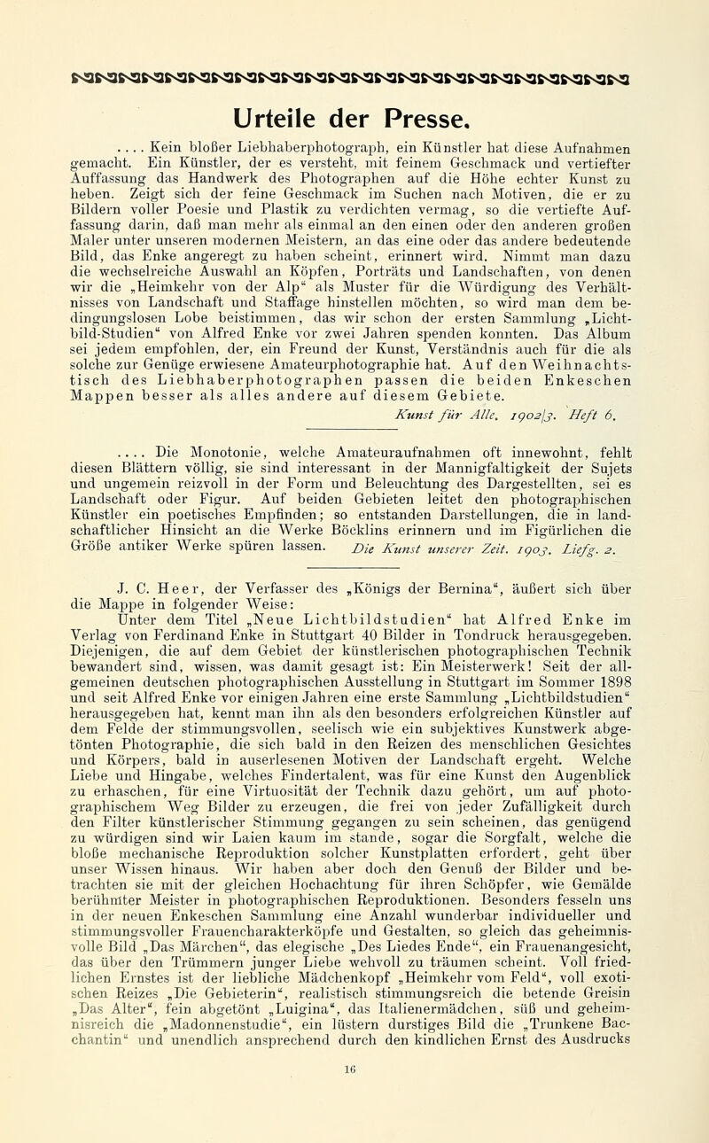 .... Kein bloßer Liebhaberphotograph, ein Künstler hat diese Aufnahmen gemacht. Ein Künstler, der es versteht, mit feinem Geschmack und vertiefter Auffassung das Handwerk des Photographen auf die Höhe echter Kunst zu heben. Zeigt sich der feine Geschmack im Suchen nach Motiven, die er zu Bildern voller Poesie und Plastik zu verdichten vermag, so die vertiefte Auf- fassung darin, daß man mehr als einmal an den einen oder den anderen großen Maler unter unseren modernen Meistern, an das eine oder das andere bedeutende Bild, das Enke angeregt zu haben scheint, erinnert vrird. Nimmt man dazu die wechselreiche Auswahl an Köpfen, Porträts und Landschaften, von denen wir die „Heimkehr von der Alp als Muster für die Würdigung des Verhält- nisses von Landschaft und Staffage hinstellen möchten, so wird man dem be- dingungslosen Lobe beistimmen, das wir schon der ersten Sammlung „Licht- bild-Studien von Alfred Enke vor zwei Jahren spenden konnten. Das Album sei jedem empfohlen, der, ein Freund der Kunst, Verständnis auch für die als solche zur Genüge erwiesene Amateurphotographie hat. Auf den Weihnachts- tisch des Liebhaberphotographen passen die beiden Enkeschen Mappen besser als alles andere auf diesem Gebiete. Kunst für Alle. igo2Jj. Heft 6. .... Die Monotonie, welche Amateuraufnahmen oft innewohnt, fehlt diesen Blättei-n völlig, sie sind interessant in der Mannigfaltigkeit der Sujets und ungemein reizvoll in der Form und Beleuchtung des Dargestellten, sei es Landschaft oder Figur. Auf beiden Gebieten leitet den photograiDhischen Künstler ein poetisches Empfinden; so entstanden Darstellungen, die in land- schaftlicher Hinsicht an die Werke Böcklins erinnern und im Figürlichen die Größe antiker Werke spüren lassen. me Kunst unserer Zeit. igoj. Liefg. 2. J. C. Heer, der Verfasser des ,Königs der Bernina, äußert sich über die Mappe in folgender Weise: Unter dem Titel „Neue Lichtbildstudien hat Alfred Enke im Verlag von Ferdinand Enke in Stuttgart 40 Bilder in Tondruck herausgegeben. Diejenigen, die auf dem Gebiet der künstlerischen photographischen Technik bewandert sind, wissen, was damit gesagt ist: Ein Meisterwerk! Seit der all- gemeinen deutschen photographischen Ausstellung in Stuttgart im Sommer 1898 und seit Alfred Enke vor einigen Jahren eine erste Sammlung „Lichtbildstudien herausgegeben hat, kennt man ihn als den besonders erfolgreichen Künstler auf dem Felde der stimmungsvollen, seelisch wie ein subjektives Kunstwerk abge- tönten Photographie, die sich bald in den Reizen des menschlichen Gesichtes und Körpers, bald in auserlesenen Motiven der Landschaft ergeht. Welche Liebe und Hingabe, welches Findertalent, was für eine Kunst den Augenblick zu erhaschen, für eine Virtuosität der Technik dazu gehört, um auf photo- graphischem Weg Bilder zu erzeugen, die frei von jeder Zufälligkeit durch den Filter künstlerischer Stimmung gegangen zu sein scheinen, das genügend zu würdigen sind wir Laien kaum im stände, sogar die Sorgfalt, welche die bloße mechanische Reproduktion solcher Kunstplatten erfordert, geht über unser Wissen hinaus. Wir haben aber doch den Genuß der Bilder und be- trachten sie mit der gleichen Hochachtung für ihren Schöpfer, wie Gemälde berühmter Meister in photographischen Reproduktionen. Besonders fesseln uns in der neuen Enkeschen Sammlung eine Anzahl wunderbar individueller und stimmungsvoller Frauencharakterköpfe und Gestalten, so gleich das geheimnis- volle Bild „Das Märchen, das elegische „Des Liedes Ende, ein Frauenangesicht, das über den Trümmern junger Liebe wehvoll zu träumen scheint. Voll fried- lichen Ernstes ist der liebliche Mädchenkopf „Heimkehr vom Feld, voll exoti- schen Reizes „Die Gebieterin, realistisch stimmungsreich die betende Greisin „Das Alter, fein abgetönt „Luigina, das Italienermädchen, süß und geheim- nisreich die „Madonnenstudie, ein lüstern durstiges Bild die „Trunkene Bac- chantin und unendlich ansprechend durch den kindlichen Ernst des Ausdrucks