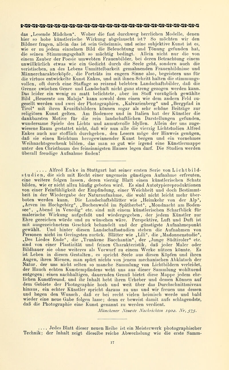 das „Lesende Mädchen. Woher die fast durchweg herrlichen Modelle, denen hier so hohe künstlerische Wirkung abgelauscht ist? So möchten wir den Bildner fragen, allein das ist sein Geheimnis, und seine subjektive Kunst ist es, wie er zu jedem einzelnen Bild die Beleuchtung und Tönung gefunden hat, die seinen Stimmungsgehalt so mächtig bedingt. Allein nicht nur die von einem Zauber der Poesie umwebten Frauenbilder, bei deren Betrachtung einem unwillkürlich etwas wie ein Gedicht durch die Seele geht, sondern auch die veristischen, an des Lebens Unmittelbarkeit gemahnenden Frauenbildnisse und Männercharakterköpfe, die Porträts im engern Sinne also, begeistern uns für die virtuos entwickelte Kunst Enkes, und mit ihnen Schritt halten die stimmungs- vollen, oft durch eine Staffage so reizend belebten Landschaftsbilder, daß die Grenze zwischen Genre und Landschaft nicht ganz streng gezogen werden kann. Das leider ein wenig zu matt belichtete, aber im Stoff vorzüglich gewählte Bild ,Heuernte am Maloja kann sowohl dem einen wie dem andern Feld zu- gesellt werden und zwei der Photographien, „Kalvarienberg und , Bergpfad in Tirol mit ihren Kruzifixbildern können sogar als sehr schöne Beiträge zur religiösen Kunst gelten. Am Bodensee und in Italien hat der Künstler die dankbarsten Motive für die rein landschaftlichen Darstellungen gefunden, wundersame Spiele des Lichts und anmutsvolle Idyllen. Allein der uns zuge- wiesene Raum gestattet nicht, daß wir nun alle die vierzig Lichtstudien Alfred Enkes auch nur stofflich durchgehen, den Lesern möge der Hinweis genügen, daß sie einen Reichtum herzgewinnender Kunst bergen und ein vornehmes Weihnachtsgeschenk bilden, das man so gut wie irgend eine Künstlermappe unter den Christbaum des feinsinnigsten Hauses legen darf. Die Studien werden überall freudige Aufnahme finden! .... Alfred Enke in Stuttgart hat seiner ersten Serie von Lichtbild- studien, die sich mit Recht einer ungemein günstigen Aufnahme erfreuten, eine weitere folgen lassen, deren vierzig Blatt einen künstlerischen Schatz bilden, wie er nicht allzu häufig geboten wird. Es sind Autotypiereproduktionen von einer Feinfühligkeit der Empfindung, einer Weichheit und doch Bestimmt- heit in der Wiedergabe der Naturaufnahme, die wohl nicht leicht mehr über- boten werden kann. Die Landschaftsblätter wie „Heimkehr von der Alp, „Arven im Hochgebirg, „Buchenwald im Spätherbst, „Mondnacht am Boden- see, „Abend in Venedig etc. sind mit einem künstlerischen Scharfblick für malerische Wirkung aufgefaßt und wiedergegeben, der jedem Künstler zur Ehre gereichen würde und zu wünschen wäre. Perspektive, Luft und Duft ist mit ausgezeichnetem Geschick behandelt und der günstigste Aufnahmepunkt fewählt. Und hinter diesen Landschaftsstudien stehen die Aufnahmen von ersonen nicht im Geringsten zurück. Blätter wie „Lili, die „Madonnenstudie, „Des Liedes Ende, die „Trunkene Bacchantin, der „Junge Südtiroler etc. sind von einer Plastizität und feinen Charakteristik, daß jeder Maler oder Bildhauer sie ohne weiteres als Vorwurf zu einem Werke nützen könnte. Es ist Leben in diesen Gestalten, es spricht Seele aus diesen Köijfen und ihren Augen, ihren Mienen, man spürt nichts von jenem mechanischen Abklatsch der Natur, der uns nicht selten so manche Sammlung von Lichtbildern verleidet, der Hauch echten KunstemjDfindens weht uns aus dieser Sammlung wohltuend entgegen; einen nachhaltigen, dauernden Genuß bietet diese Mappe jedem ehr- lichen Kunstfreund, und ihr Inhalt hebt ihren Urheber und dessen Können auf dem Gebiete der Photographie hoch und weit über das Durchschnittsniveau hinaus, ein echter Künstler spricht daraus zu uns und wir freuen uns dessen und hegen den Wunsch, daß er bei recht vielen heimisch werde und bald wieder eine neue Gabe folgen lasse; denn er beweist damit aufs schlagendste, daß die Photographie eine Kunst genannt zu werden verdient. Mihichener A^eueste Nachrichten igo2. Nr. S7S- .... Jedes Blatt dieser neuen Reihe ist ein Meisterwerk photographischer Technik; der Inhalt zeigt dieselbe reiche Abwechslung wie die erste Samm-