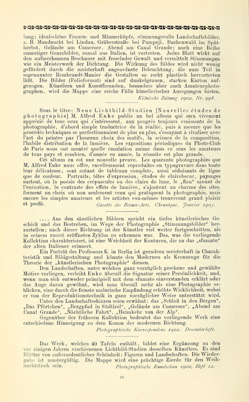 lung; idealscliöne Frauen- und Männerköpfe, stimmungsvolle Landschaftsbilder, z. B. Mondnacht bei Lindau, Gräberstraße bei Pompeji, Buchenwald im Spät- herbst, Gelände am Comersee, Abend am Canal Grande; auch eine Reihe anmutiger Genrebilder, zumal aus Italien, ist vertreten. Jedes Blatt wirkt auf den aufmerksamen Beschauer mit fesselnder Gewalt und vermittelt Stimmungen wie ein Meisterwerk der Dichtung. Die Wirkung des Bildes wird nicht wenig gefördert durch die meisterhaft angeordnete Beleuchtung, die zum Teil in sogenannter Uembrandt-Manier die Gestalten so recht plastisch hervortreten läÜt. Die Bilder (Folioformat) sind auf dunkelgrauen, starken Karton auf- gezogen. Künstlern und Kunstfreunden, besonders aber auch Amateurphoto- gi'aphen, wird die Mappe eine reiche Fülle künstlerischer Anregungen bieten. Kölnische Zeitung igo2. Nr. gg4. Sous le titre: Neue Lichtbild-Studien [Nouvelles etudes de Photographie] M. Alfred Enke publie un bei album qui sera vivement apprecie de tous ceux qui s'interessent, aux progres toujours croissants de la Photographie, d'abord simple traductrice de la realite, puis ä mesure que les procedes techniques se perfectionnaient de plus en plus, s'essayant ä rivaliser avec l'art du peintre par l'heureux choix des motifs, la seience de la composition, l'habile distribution de la lumiere. Les expositions periodiques du Photo-Club de Paris nous ont montre quelle emulation anime dans ce sens les amateurs de tous pays et combien, d'annee en annee, la reussite est plus grande. Cet album en est une nouvelle preuve. Les quarante photographies que M. Alfred Enke nous offre, excellemment reproduites en typogravure dans toute leur delicatesse, sont autant de tableaux complets, aussi seduisants de ligne que de couleur. Portraits, tetes d'expression, etudes de clairobscur, paysages surtout, oü la poesie des crepuscules ou des clairs de lune, le „flou savant de l'execution, le contraste des effets de lumiere, s'ajoutent au charme des sites, forment un choix oü non seulement ceux qui pratiquent la Photographie, mais encore les simples amateurs et les artistes eux-memes trouveront grand plaisir et pront. Gazette des Beaux-Arts. Chronique. Janvier igoj. .... Aus den sämtlichen Bildern spricht ein tiefes künstlerisches Ge- schick und das Bestreben, im Wege der Photographie „Stimmungsbilder her- zustellen ; nach dieser Richtung ist der Künstler viel weiter fortgeschritten, als in seinem zuerst eröffneten Zyklus zu erkennen war. Das, was die vorliegende Kollektion charakterisiert, ist eine Weichheit der Konturen, die an das „sfumato der alten Italiener erinnert. Ein Porträt des Professors K. in Berlin ist geradezu meisterhaft in Charak- teristik und Bildgestaltung und könnte den Modernen als Kronzeuge für die Theorie der „künstlei'ischen Photographie dienen. Den Landschaften, unter welchen ganz vorzüglich gesehene und gewählte Motive vorliegen, verleiht Enke überall die Signatur seiner Persönlichkeit, und, wenn man sich entweder prinzipiell mit dem sfumato einverstanden erklärt oder das Auge daran gewöhnt, wird man überall mehr als eine Photographie er- blicken, eine durch die feinste malerische Empfindung erhöhte Wirklichkeit, wobei er von der Reproduktionstechnik in ganz vorzüglicher Weise unterstützt wird. Unter den Landschaftsskizzen seien erwähnt: das „Schloß in den Bergen, ,Das Pförtchen, „Bergpfad in Südtirol, „Gelände am Comersee, „Abend am Canal Grande, „Nächtliche Fahrt. „Heimkehr von der Alp. Gegenüber der früheren Kollektion bedeutet das vorliegende Werk eine entschiedene Hinneigung zu dem Kanon der modernen Richtung. Photographische Korrespondenz jgo2. Dezemberheft. Das Werk, welches 40 Tafeln enthält, bildet eine Ergänzung zu den vor einigen Jahren erschienenen Lichtbild-Studien desselben Künstlers. Es sind Blätter von außerordentlicher Schönheit: Figuren und Landschaften. Die Wieder- gabe ist mustergültig. Die Mappe wird eine prächtige Zierde für den Weih- nachtstisch sein. Photographische Rundschau igo2, Heft 12.