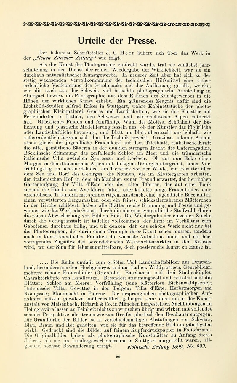 Der bekannte Schriftsteller .T. C. Heer äußert sich über das Werk in der „Neuen Züricher Zeitung wie folgt: Als die Kunst der Photographie entdeckt wurde, trat sie zunächst jahr- zehntelang in den Dienst der reinen Wiedergabe der Wirklichkeit, war sie ein durchaus naturalistisches Kunstgewerbe. In neuerer Zeit aber hat sich zu der stetig wachsenden Vervollkommnung der technischen Hilfsmittel eine außer- ordentliche Verfeinerung des Geschmacks und der Auffassung gesellt, welche, wie die auch aus der Schweiz viel besuchte photogra.phische Ausstellung in Stuttgart bewies, die Photographie aus dem Rahmen des Kunstgewerbes in die Höhen der wirklichen Kunst erhebt. Ein glänzendes Zeugnis dafür sind die Lichtbild-Studien Alfred Enkes in Stuttgart, wahre Kabinettstücke der photo- graphischen Kleinmalerei, Genres und Landschaften, wie sie der Künstler auf Ferienfahrten in Italien, den Schweizer und österreichischen Alpen entdeckt hat. Glückliches Finden und feinfühlige Wahl des Motivs, Schönheit der Be- lichtung und plastische Modellierung fesseln uns, ob der Künstler das Figürliche oder Landschaftliche bevorzugt, und Blatt um Blatt überrascht uns lebhaft, wie außerordentlich fügsam sich ihm die Technik erweist. Graziöse, pikante Anmut atmet gleich der jugendliche Frauenkopf auf dem Titelblatt, realistische Kraft die alte, gemütliche Bäuerin in der dunklen strengen Tracht des Unterengadins, Böcklinsche Stimmung das zerfallende Schloß am Meer und die träumerische italienische Villa zwischen Zypressen und Lorbeer. Ob uns nun Enke einen Morgen in den italienischen Alpen mit duftigem Gebirgshintergrund, einen Vor- frühlingstag im lichten Gehölze, ein Tierstück von der Weide, ein Gewitter über dem See und Dorf des Gebirges, die Nonnen, die im Klostergarten arbeiten, den italienischen Hof, in dem ein Mädchen seinen Freund erwartet, den herrlichen Gartenaufgang der Villa d'Este oder den alten Pfarrer, der auf einer Bank sitzend die Hände zum Ave Maria faltet, oder kokette junge Frauenbilder, eine orientalische Träumerin mit sphinxartigem Ausdruck, eine jugendliche Bacchantin, einen verwitterten Bergamasken oder ein feines, schicksalerfahrenes Mütterchen in der Kirche schildert, haben alle Blätter reiche Stimmung und Poesie und ge- winnen wie das Werk als Ganzes durch die überaus sympathische Stoffwahl, durch die reiche Abwechselung von Bild zu Bild. Die Wiedergabe der einzelnen Stücke durch die Verlagsanstalt ist tadellos vollkommen, der Preis im Verhältnis zum Gebotenen durchaus billig, und wir denken, daß das schöne Werk nicht nur bei den Photographen, die darin einen Triumph ihrer Kunst sehen müssen, sondern auch in kunstfreundlichen Familien die wärmste Aufnahme findet und ein her- vorragendes Zugstück des bevorstehenden Weihnachtsmarktes in den Kreisen wird, wo der Sinn für lebeusunmittelbare, doch poesiereiche Kunst zu Hause ist. .... Die Reihe umfaßt zum größten Teil Landschaftsbilder aus Deutsch- land, besonders aus dem Hochgebirge, und aus Italien, Waldpartieen, Genrebilder, mehrere schöne Frauenbilder (Orientalin, Bacchantin und drei Studienköpfe), Charakterköpfe von Landleuten. Besonders stimmungsvoll und fesselnd sind die Blätter: Schloß am Meere; Vorfrühling (eine blätterlose Birkenwaldpartie); Italienische Villa; Gewitter in den Bergen; Villa d'Este; Herbstmorgen am Königssee; Mondnacht in Florenz. Die ursprünglichen photographischen Auf- nahmen müssen geradezu unübertrefflich gelungen sein; denn die in der Kunst- anstalt von Meisenbach, Riffarth & Co. in München hergestellten Nachbildungen in Heliogravüre lassen an Feinheit nichts zu wünschen übrig und wirken mit vollendet schöner Perspektive oder treten wie zum Greifen plastisch dem Beschauer entgegen. Die Grundfarbe der Bilder ist in verschiedenartigen Abstufungen von Schwarz, Blau, Braun und Rot gehalten, wie sie für das betreffende Bild am günstigsten wirkt. Gedruckt sind die Bilder auf feinem Kupferdruckpapier in Folioformat. Die Originalbilder haben als photographische Kunstblätter zu Anfang dieses Jahres, als sie im Landesgewerbemuseum in Stuttgart ausgestellt waren, all- gemein höchste Bewunderung erregt. Kölnische Zeitung 1899, Nr. 993.