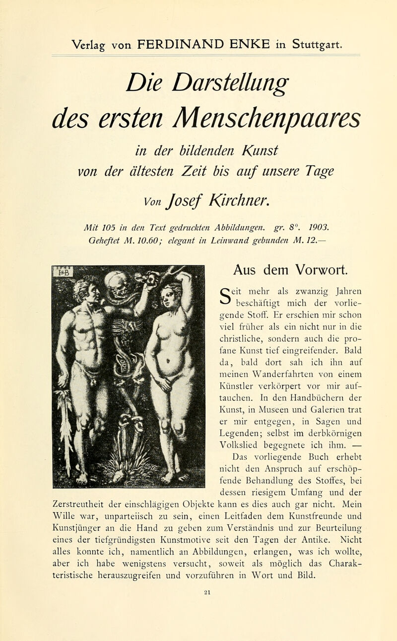 Die Darstellung des ersten Menschenpaares in der bildenden Kunst von der ältesten Zeit bis auf unsere Tage Von Josef Kirchner, Mit 105 in den Text gedruckten Abbildungen, gr. 8. 1903. Geheftet M. 10.60; elegant in Leinwand gebunden M. 12.— Aus dem Vorwort. Seit mehr als zwanzig Jahren beschäftigt mich der vorUe- gende Stoff. Er erschien mir schon viel früher als ein nicht nur in die christliche, sondern auch die pro- fane Kunst tief eingreifender. Bald da, bald dort sah ich ihn auf meinen Wanderfahrten von einem Künstler verkörpert vor mir auf- tauchen. In den Handbüchern der Kunst, in Museen und Galerien trat er mir entgegen, in Sagen und Legenden; selbst im derbkörnigen VolksUed begegnete ich ihm. — Das vorliegende Buch erhebt nicht den Anspruch auf erschöp- fende Behandlung des Stoffes, bei dessen riesigem Umfang und der Zerstreutheit der einschlägigen Objekte kann es dies auch gar nicht. Mein Wille war, unparteiisch zu sein, einen Leitfaden dem Kunstfreunde und Kunstjünger an die Hand zu geben zum Verständnis und zur Beurteilung eines der tiefgründigsten Kunstmotive seit den Tagen der Antike. Nicht alles konnte ich, namentlich an Abbildungen, erlangen, was ich wollte, aber ich habe wenigstens versucht, soweit als möglich das Charak- teristische herauszugreifen und vorzuführen in Wort und Bild.