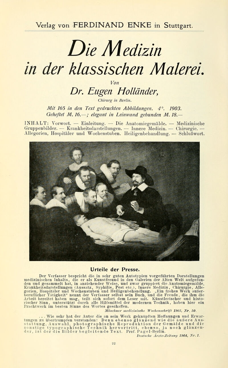 Die Medizin in der klassischen Malerei. Von Dr. Eugen Holländer, Chirurg in Berlin. Mit 165 in den Text gedruckten Abbildungen. 4°. 1903. Geheftet M. 16.—; elegant in Leinwand gebunden M. 18.— INHALT: Vorwort. — Einleitung. — Die Anatomiegemälde. — Medizinische Gruppenbilder. — Krankheitsdarstellungen. — Innere Medizin. — Chirurgie. — Allegorien, Hospitäler und Wochenstuben. Heiligenbehandlung. — Schlußwort. Urteile der Presse. Der Verfasser bespricht die in sehr guten Autotypien vorgeführten Darstellungen medizinischen Inhalts, die er als Kunstfreund in den Ixalerien der Alten Welt aufgefun- den und gesammelt hat, in anziehender Weise, und zwar gruppiert die Anatomiegemälde, Krankheitsdarstellungen (Aussatz, Syphilis, Pest etc.), Innere Medizin, Chirurgie, Alle- gorien, Hospitäler und Wochenstuben und Heiligenbehandlung. „Ein frohes Werk außer- beruflicher Tätigkeit nennt der Verfasser selbst sein Buch, und die Freude, die ihm die Arbeit bereitet haben mag, teilt sich sofort dem Leser mit. Künstlerischer und histo- rischer Sinn, unterstützt durch alle Hilfsmittel der modernen Technik, haben hier ein Prachtwerk im besten Sinne des Wortes geschaffen. Münclmer medizinische Wochenschrift 1903, Kr. 50. . . . Wie sehr hat der Autor die an sein Werk geknüpften Hoffnungen und Erwar- tungen zu üViertrumpfen verstanden! Denn ebenso glänzend wie die äußere Aus- stat tung, Aus wähl, photographische Reproduktion der Gemälde und die sonstige typographische Technik hervortritt, ebenso, ja noch glänzen- der, ist der die Bilder begleitende Text. Prof. Pagel-Berlin.