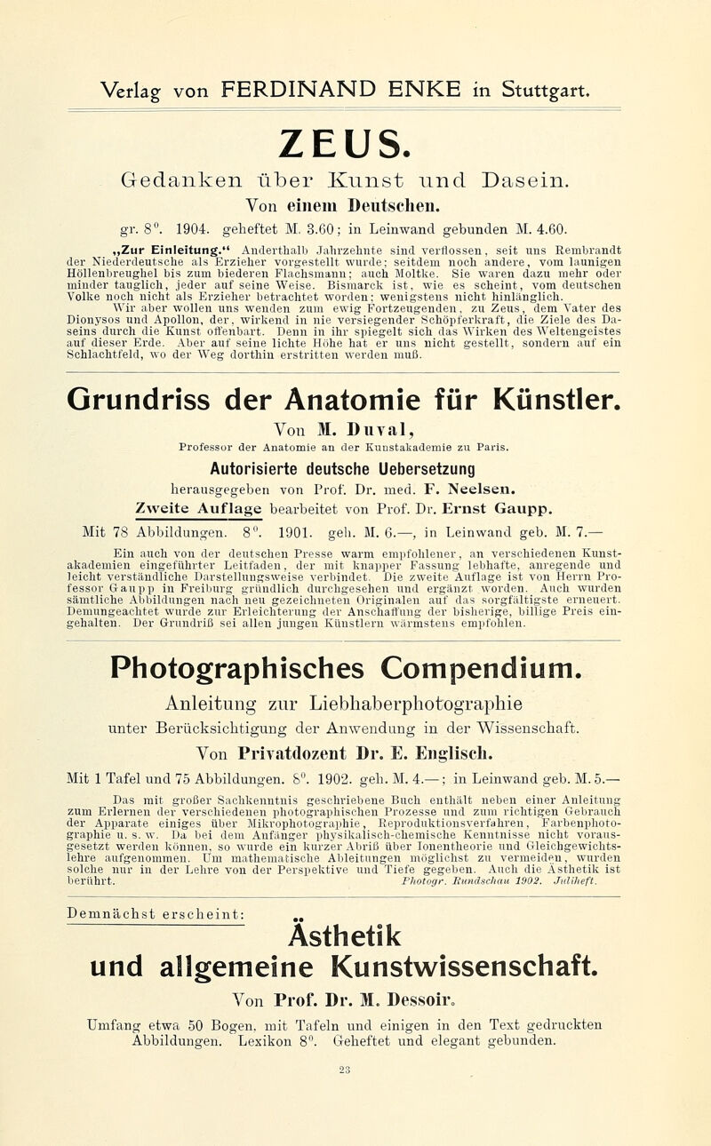 ZEUS. Gedanken über Knnst und Dasein. Von einem Deiitsclieii. gr. 8. 1904. geheftet M. 3.60; in Leinwand gebunden M. 4.60. „Zur Einleitung. Anderthalb Jahrzehnte sind verflossen, seit uns Rembrandt der Niederdeutsche als Erzieher vorgestellt wurde; seitdem noch andere, vom launigen Höllenbreughel bis zum biederen Flachsmann; auch Moltke. Sie waren dazu mehr oder minder tauglich, jeder auf seine Weise. Bismarck ist, wie es scheint, vom deutschen Volke noch nicht als Erzieher betrachtet worden; wenigstens nicht hinlänglich. Wir aber wollen uns wenden zum ewig Fortzeugenden, zu Zeus, dem Vater des Dionysos und Apollon, der, wirliend in nie versiegender Schöpfei'kraft, die Ziele des Da- seins durch die Kunst offenbart. Denn in ihr spiegelt sich das Wirken des Weltengeistes auf dieser Erde. Aber auf seine lichte Hiihe hat er uns nicht gestellt, sondern auf ein Schlachtfeld, wo der Weg dorthin erstritten werden muß. Grundriss der Anatomie für Künstler. Von M. Diival, Professor der Anatomie an der Kuustakademie zu Paris. Autorisierte deutsche Uebersetzung herausgegeben von Prof. Dr. med. F. Neelsen. Zweite Auflage bearbeitet von Prof. Dr. Ernst Gaupp. Mit 78 Abbildungen. 8. 1901. geh. M. 6.—, in Leinwand geb. M. 7.— Ein auch von der deutschen Presse warm empfohlener, an verschiedenen Kunst- akademien eingeführter Leitfaden, der mit knapper Fassung lebhafte, anregende und leicht verständliche Darstellungsweise verbindet. Die zweite Auflage ist von Herrn Pro- fessor Gaupp in Freiburg gründlich durchgesehen und ergänzt worden. Auch wurden sämtliche Abbildungen nach neu gezeichneten Originalen auf das sorgfältigste erneuert. Demungeachtet wurde zur Erleichterung der Anschaffung der bisherige, billige Preis ein- gehalten. Der Grundriß sei allen jungen Künstlern wärmstens empfohlen. Photographisches Compendium. Anleitung zur Liebhaberphotographie unter Berücksichtigung der Anwendung in der Wissenschaft. Von Privatdozent Dr. E. Englisch. Mit 1 Tafel und 75 Abbildungen. 8. 1902. geh. M. 4.— ; in Leinwand geb. M. 5.— Das mit großer Sachkenntnis geschriebene Buch enthält neben einer Anleitung zum Erlernen der verschiedenen photographischen Prozesse und zum richtigen Gebrauch der Apparate einiges über Mikrophotographie, Eeproduktionsverfahren, Farbenphoto- graphie u. s. w. Da bei dem Anfänger physikalisch-chemische Kenntnisse nicht voraus- gesetzt werden können, so wurde ein kurzer Abriß über lonentheorie und Gleichgewichts- lehre aufgenommen. Um mathematische Ableitungen möglichst zu vermeiden, wurden solche nur in der Lehre von der Perspektive und Tiefe gegeben. Auch die Ästhetik ist berührt. Fhotogr. Rundschau 1902. Juliheft. Demnächst erscheint: „ Ästhetik und allgemeine Kunstwissenschaft. Von Prof. Dr. M. Dessoir» Umfang etwa 50 Bogen, mit Tafeln und einigen in den Text gedruckten Abbildungen. Lexikon 8. Geheftet und elegant gebunden.