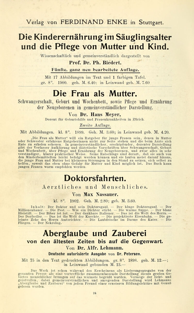 Die Kinderernährung im Säuglingsalter und die Pflege von Mutter und Kind. Wissenschaftlicli und gemeinverständlich dargestellt von Prof. Dr. Ph. Biedert. Fünfte, ganz neu bearbeitete Auflage. Mit 17 Abbildungen im Text und 1 farbigen Tafel. gr. 8°. 1900. geh. M. 6.40; in Leinwand geb. M. 7.60 Die Frau als Mutter. Schwangerschaft, Geburt und Wochenbett, sowie Pflege und Ernährung der ^Neugeborenen in gemeinverständlicher Darstellung. . Von Dr. Hans Meyer, Dozent für Geburtshilfe und Frauenkrankheiten in Zürich. Zweite Auflage. Mit Abbildungen, kl. 8°. 1899. Geh. M. 3.60; in Leinwand geb. M. 4.20. „Die Frau als Mutter will ein Ratgeber für junge Frauen sein, denen in Mutter oder Schwester erfahrene Ratgeberinnen nicht zur Seite stehen und die beim Arzte sich Rats zu erholen scheuen. In gemeinverständlicher, erschöpfender, dezenter Darstellung gibt der Verfasser Aufliläi'ung und diätetische Vorschriften über Schwangerschaft, Geburt und Wochenbett, über Pflege und Ernährung der Neugeborenen, und zwar alles in sehr verständiger, klarer praktischer Weise. Seine Ratschläge sind derart, daß sie auch von den Minderbemittelten leicht befolgt werden können und sie laufen meist darauf hinaus, die junge Frau und Mutter bei kleineren Störungen in den Stand zu setzen, sich selbst zu helfen, soweit das eben ohne Gefahr für Mutter und Kind möglich ist. Das Buch kann jungen Frauen warm empfohlen werden. Doktorsfahrten. Aerztliches und Menschliches. Von Max Nassauer. kl. 8°. 1902. Geh. M. 2.80; geb. M. 3.60. Inhalt: Der Doktor und sein Doktorsgaul. — Der kluge Doktorsgaul. — Der Millionenbauer. — Die Pest. — Wie ein Dichter stirbt. — Die warme Suppe. — Der blaue Bleistift. — Der Biber ist tot. — Der dankbare Italiener. — Das ist die Welt des Herrn. — Der Dorfseiler. — Das ist die Welt der Knechte. — Die projektierte Eisenbahn. — Die ge- leimte Zehe des Herrn Amtsrichter. — Die Laubfrösche im Darme des Kater. — Die Fliegen. — Der Nekrolog. Aberglaube und Zauberei von den ältesten Zeiten bis auf die Gegenwart. Von Dr. Alfr. Lehmann. Deutsche autorisierte Ausgabe von Dr. Petersen. Mit 75 in den Text gedruckten Abbildungen, gr. 8°. 1898. geh. M. 12.— ; in Leinwand gebunden M. 13.— Das Werk ist schon während des Erscheinens als Lieferungsausgabe von der gesamten Presse als eine vortreffliche zusammenfassende Darstellung dieses großen Ge- bietes menschlicher Irrungen auf das wärmste begrüßt worden. Vermöge der licht- und geistvollen, dabei gemeinverständlichen und anregenden Darstellung wird Lehmanns „Aberglaube und Zauberei von jedem Freund einer ernsteren Bildungslektüre mit Genuß gelesen werden.