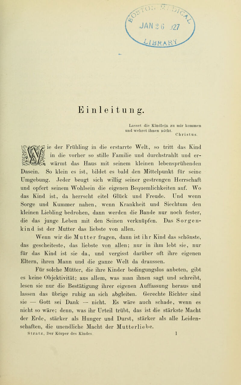 Einleitung. Lasset die Kindlein zu mir kommen und wehret ihnen nicht. Christus. ie der Frühling in die erstarrte Welt, so tritt das Kind W in die vorher so stille Familie und durchstrahlt und er- l^clP^ wärmt das Haus mit seinem kleinen lebensprühenden Dasein. So klein es ist, bildet es bald den Mittelpunkt für seine Umgebung. Jeder beugt sich willig seiner gestrengen Herrschaft und opfert seinem Wohlsein die eigenen Becpiemlichkeiten auf. Wo das Kind ist, da herrscht eitel Glück und Freude. Und wenn Sorge und Kummer nahen, wenn Krankheit und Siechtum den kleinen Liebling bedrohen, dann werden die Bande nur noch fester, die das junge Leben mit den Seinen verknüpfen. Das Sorgen- kind ist der Mutter das liebste von allen. Wenn wir die Mutter fragen, dann ist ihr Kind das schönste, das gescheiteste, das liebste von allen; nur in ihm lebt sie, nur für das Kind ist sie da, und vergisst darüber oft ihre eigenen Eltern, ihren Mann und die ganze Welt da draussen. Für solche Mütter, die ihre Kinder bedingungslos anbeten, gibt es keine Objektivität; aus allem, was man ihnen sagt und schreibt, lesen sie nur die Bestätigung ihrer eigenen Auffassung heraus und lassen das übrige ruhig an sich abgleiten. Gerechte Richter sind sie — Gott sei Dank — nicht. Es wäre auch schade, wenn es nicht so wäre; denn, was ihr Urteil trübt, das ist die stärkste Macht der Erde, stärker als Hunger und Durst, stärker als alle Leiden- schaften, die unendliche Macht der Mutterliebe. Stratz, Der Körper des Kindes. 1