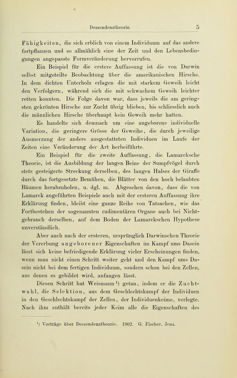 Fähigkeiten, die sich erblich von einem Individuum auf das andere fortpflanzen und so allmählich eine der Zeit und den Lebensbedin- gungen angepasste Formveränderung hervorrufen. Ein Beispiel für die erstere Auffassung ist die von Darwin selbst mitgeteilte Beobachtung über die amerikanischen Hirsche. In dem dichten Unterholz erlagen die mit starkem Geweih leicht den Verfolgern, während sich die mit schwachem Geweih leichter retten konnten. Die Folge davon war, dass jeweils die am gering- sten gekrönten Hirsche zur Zucht übrig blieben, bis schliesslich auch die männlichen Hirsche überhaupt kein Geweih mehr hatten. Es handelte sich demnach um eine angeborene individuelle Variation, die geringere Grösse der Geweihe, die durch jeweilige Ausmerzung der anders ausgestatteten Individuen im Laufe der Zeiten eine Veränderung der Art herbeiführte. Ein Beispiel für die zweite Auffassung, die Lamarcksche Theorie, ist die Ausbildung der langen Beine der Sumpfvögel durch stets gesteigerte Streckung derselben, des langen Halses der Giraffe durch das fortgesetzte Bemühen, die Blätter von den hoch belaubten Bäumen herabzuholen, u. dgl. m. Abgesehen davon, dass die von Lamarck angeführten Beispiele auch mit der ersteren Auffassung ihre Erklärung finden, bleibt eine ganze Reihe von Tatsachen, wie das Fortbestehen der sogenannten rudimentären Organe auch bei Nicht- gebrauch derselben, auf dem Boden der Lamarckschen Hypothese unverständlich. Aber auch nach der ersteren, ursprünglich Darwinschen Theorie der Vererbung angeborener Eigenschaften im Kampf ums Dasein lässt sich keine befriedigende Erklärung vieler Erscheinungen finden, wenn man nicht einen Schritt weiter geht und den Kampf ums Da- sein nicht bei dem fertigen Individuum, sondern schon bei den Zellen, aus denen es gebildet wird, anfangen lässt. Diesen Schritt hat Weismann1) getan, indem er die Zucht- wahl, die Selektion, aus dem Geschlechtskampf der Individuen in den Geschlechtskampf der Zellen, der Individuenkeime, verlegte. Nach ihm enthält bereits jeder Keim alle die Eigenschaften des Vorträge über Deszendenztheorie. 1902. G. Fischer, Jena.