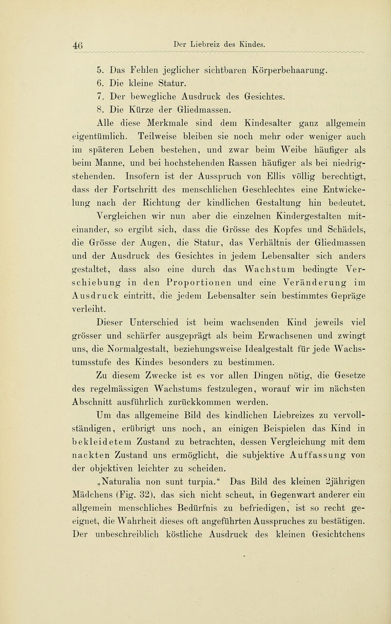 5. Das Fehlen jeglicher sichtbaren Körperbehaarung. 6. Die kleine Statur. 7. Der bewegliche Ausdruck des Gesichtes. 8. Die Kürze der Gliedmassen. Alle diese Merkmale sind dem Kindesalter ganz allgemein eigentümlich. Teilweise bleiben sie noch mehr oder weniger auch im späteren Leben bestehen, und zwar beim Weibe häufiger als beim Manne, und bei hochstehenden Rassen häufiger als bei niedrig- stehenden. Insofern ist der Ausspruch von Ellis völlig berechtigt, dass der Fortschritt des menschlichen Geschlechtes eine Entwicke- lung nach der Richtung der kindlichen Gestaltung hin bedeutet. Vergleichen wir nun aber die einzelnen Kindergestalten mit- einander, so ergibt sich, dass die Grösse des Kopfes und Schädels, die Grösse der Augen, die Statur, das Verhältnis der Gliedmassen und der Ausdruck des Gesichtes in jedem Lebensalter sich anders gestaltet, dass also eine durch das Wachstum bedingte Ver- schiebung in den Proportionen und eine Veränderung im Ausdruck eintritt, die jedem Lebensalter sein bestimmtes Gepräge verleiht. Dieser Unterschied ist beim wachsenden Kind jeweils viel grösser und schärfer ausgeprägt als beim Erwachsenen und zwingt uns, die Normalgestalt, beziehungsweise Idealgestalt für jede Wachs- tumsstufe des Kindes besonders zu bestimmen. Zu diesem Zwecke ist es vor allen Dingen nötig, die Gesetze des regelmässigen Wachstums festzulegen, worauf wir im nächsten Abschnitt ausführlich zurückkommen werden. Um das allgemeine Bild des kindlichen Liebreizes zu vervoll- ständigen, erübrigt uns noch, an einigen Beispielen das Kind in bekleidetem Zustand zu betrachten, dessen Vergleichung mit dem nackten Zustand uns ermöglicht, die subjektive Auffassung von der objektiven leichter zu scheiden. „Naturalia non sunt turpia. Das Bild des kleinen 2jährigen Mädchens (Fig. 32), das sich nicht scheut, in Gegenwart anderer ein allgemein menschliches Bedürfnis zu befriedigen, ist so recht ge- eignet, die Wahrheit dieses oft angeführten Ausspruches zu bestätigen. Der unbeschreiblich köstliche Ausdruck des kleinen Gesichtchens