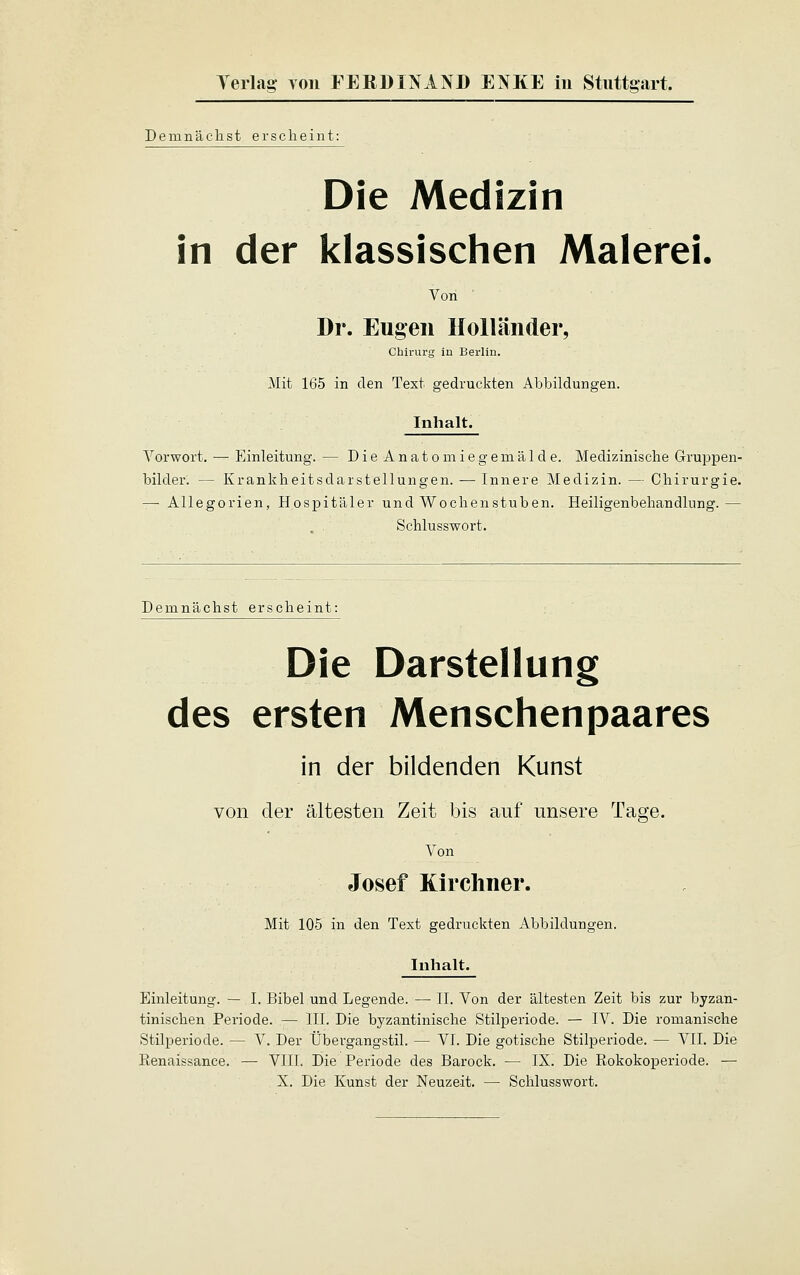 Demnächst erscheint: Die Medizin in der klassischen Malerei Von Dr. Eugen Holländer, Chirurg in Berlin. Mit 165 in den Text gedruckten Abbildungen. Inhalt. Vorwort. — Einleitung. — Die Anatomiegernälde. Medizinische Gruppen- bilder. — Krankheitsdarstellungen. — Innere Medizin. — Chirurgie. — Allegorien, Hospitäler und Wochenstuben. Heiligenbehandlung.— . . Schlusswort. Demnächst erscheint: Die Darstellung des ersten Menschenpaares in der bildenden Kunst von der ältesten Zeit bis anf unsere Tage. Von Josef Kirchner. Mit 105 in den Text gedruckten Abbildungen. Inhalt. Einleitung. — I. Bibel und Legende. — II. Von der ältesten Zeit bis zur byzan- tinischen Periode. — III. Die byzantinische Stilperiode. — IV. Die romanische Stilperiode. — V. Der Übergangstil. — VI. Die gotische Stilperiode. — VII. Die Renaissance. — VIII. Die Periode des Barock. — IX. Die Rokokoperiode. — X. Die Kunst der Neuzeit. — Schlusswort.