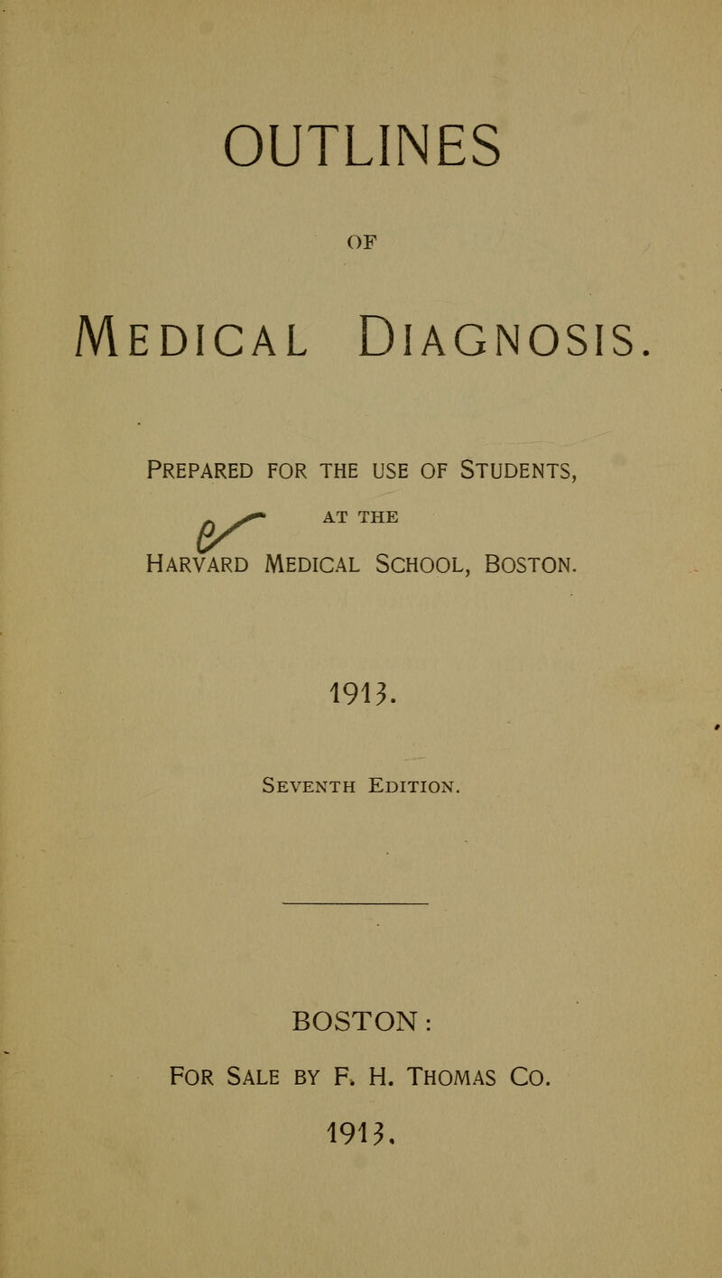 OUTLINES OF Medical Diagnosis. Prepared for the use of Students, V ATTHE Harvard Medical School, Boston. 1913. Seventh Edition. BOSTON: For Sale by f. H. Thomas Co. 1913,