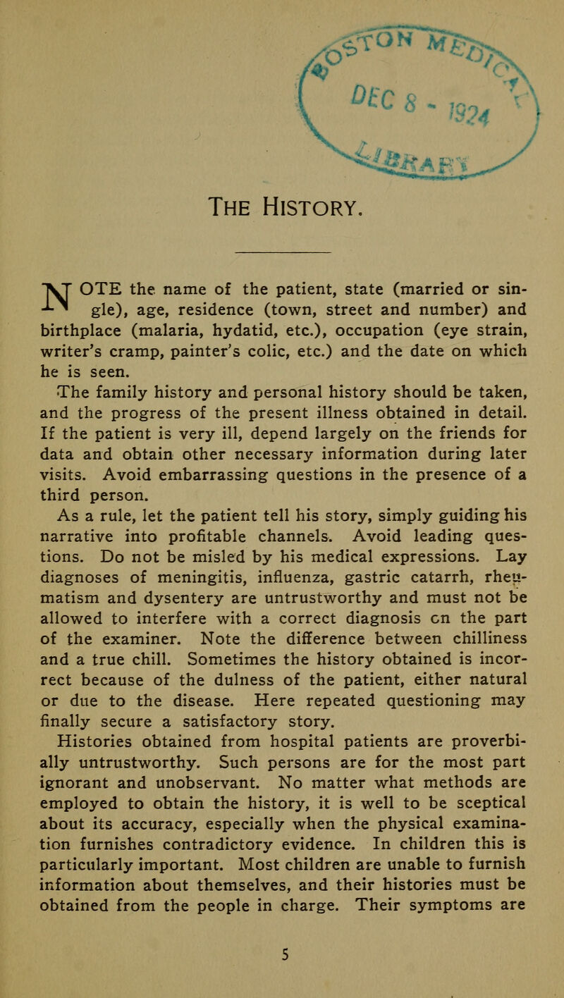 ON The History. ^T OTE the name of the patient, state (married or sin- -L^ gle), age, residence (town, street and number) and birthplace (malaria, hydatid, etc.), occupation (eye strain, writer's cramp, painter's colic, etc.) and the date on which he is seen. The family history and personal history should be taken, and the progress of the present illness obtained in detail. If the patient is very ill, depend largely on the friends for data and obtain other necessary information during later visits. Avoid embarrassing questions in the presence of a third person. As a rule, let the patient tell his story, simply guiding his narrative into profitable channels. Avoid leading ques- tions. Do not be misled by his medical expressions. Lay diagnoses of meningitis, influenza, gastric catarrh, rheu- matism and dysentery are untrustworthy and must not be allowed to interfere with a correct diagnosis en the part of the examiner. Note the difference between chilliness and a true chill. Sometimes the history obtained is incor- rect because of the dulness of the patient, either natural or due to the disease. Here repeated questioning may finally secure a satisfactory story. Histories obtained from hospital patients are proverbi- ally untrustworthy. Such persons are for the most part ignorant and unobservant. No matter what methods are employed to obtain the history, it is well to be sceptical about its accuracy, especially when the physical examina- tion furnishes contradictory evidence. In children this is particularly important. Most children are unable to furnish information about themselves, and their histories must be obtained from the people in charge. Their symptoms are