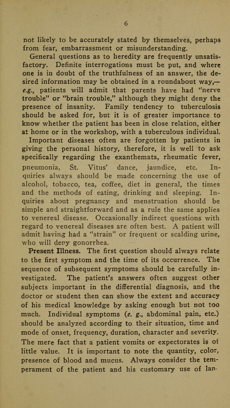 not likely to be accurately stated by themselves, perhaps from fear, embarrassment or misunderstanding. General questions as to heredity are frequently unsatis- factory. Definite interrogations must be put, and where one is in doubt of the truthfulness of an answer, the de- sired information may be obtained in a roundabout way,— e.g., patients will admit that parents have had nerve trouble or brain trouble, although they might deny the presence of insanity. Family tendency to tuberculosis should be asked for, but it is of greater importance to know whether the patient has been in close relation, either at home or in the workshop, with a tuberculous individual. Important diseases often are forgotten by patients in giving the personal history, therefore, it is well to ask specifically regarding the exanthemata, rheumatic fever, pneumonia, St. Vitus' dance, jaundice, etc. In- quiries always should be made concerning the use of alcohol, tobacco, tea, coffee, diet in general, the times and the methods of eating, drinking and sleeping. In- quiries about pregnancy and menstruation should be simple and straightforward and as a rule the same applies to venereal disease. Occasionally indirect questions with regard to venereal diseases are often best. A patient will admit having had a strain or frequent or scalding urine, who will deny gonorrhea. Present Illness. The first question should always relate to the first symptom and the time of its occurrence. The sequence of subsequent symptoms should be carefully in- vestigated. The patient's answers often suggest other subjects important in the differential diagnosis, and the doctor or student then can show the extent and accuracy of his medical knowledge by asking enough but not too much. Individual symptoms (e. g., abdominal pain, etc.) should be analyzed according to their situation, time and mode of onset, frequency, duration, character and severity. The mere fact that a patient vomits or expectorates is of little value. It is important to note the quantity, color, presence of blood and mucus. Always consider the tem- perament of the patient and his customary use of Ian-