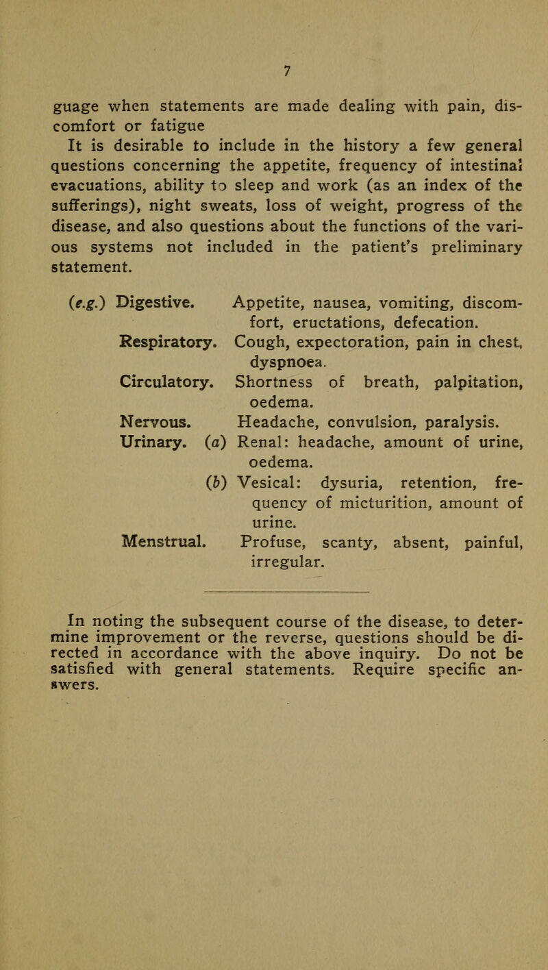 guage when statements are made dealing with pain, dis- comfort or fatigue It is desirable to include in the history a few general questions concerning the appetite, frequency of intestinal evacuations, ability to sleep and work (as an index of the sufferings), night sweats, loss of weight, progress of the disease, and also questions about the functions of the vari- ous systems not included in the patient's preliminary statement. (e.g.) Digestive. Appetite, nausea, vomiting, discom- fort, eructations, defecation. Respiratory. Cough, expectoration, pain in chest, dyspnoea. Circulatory. Shortness of breath, palpitation, oedema. Nervous. Headache, convulsion, paralysis. Urinary, (a) Renal: headache, amount of urine, oedema. (&) Vesical: dysuria, retention, fre- quency of micturition, amount of urine. Menstrual. Profuse, scanty, absent, painful, irregular. In noting the subsequent course of the disease, to deter- mine improvement or the reverse, questions should be di- rected in accordance with the above inquiry. Do not be satisfied with general statements. Require specific an- swers.