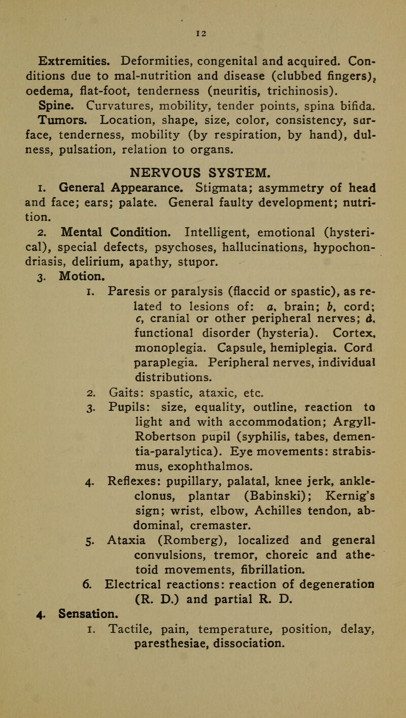 12 Extremities. Deformities, congenital and acquired. Con- ditions due to mal-nutrition and disease (clubbed fingers)? oedema, flat-foot, tenderness (neuritis, trichinosis). Spine. Curvatures, mobility, tender points, spina bifida. Tumors. Location, shape, size, color, consistency, sur- face, tenderness, mobility (by respiration, by hand), dul- ness, pulsation, relation to organs. NERVOUS SYSTEM, i. General Appearance. Stigmata; asymmetry of head and face; ears; palate. General faulty development; nutri- tion. 2. Mental Condition. Intelligent, emotional (hysteri- cal), special defects, psychoses, hallucinations, hypochon- driasis, delirium, apathy, stupor. 3. Motion. 1. Paresis or paralysis (flaccid or spastic), as re- lated to lesions of: o. brain; b, cord; c, cranial or other peripheral nerves; d, functional disorder (hysteria). Cortex, monoplegia. Capsule, hemiplegia. Cord paraplegia. Peripheral nerves, individual distributions. 2. Gaits: spastic, ataxic, etc. 3. Pupils: size, equality, outline, reaction to light and with accommodation; Argyll- Robertson pupil (syphilis, tabes, demen- tia-paralytica). Eye movements: strabis- mus, exophthalmos. 4. Reflexes: pupillary, palatal, knee jerk, ankle- clonus, plantar (Babinski); Kernig's sign; wrist, elbow, Achilles tendon, ab- dominal, cremaster. 5. Ataxia (Romberg), localized and general convulsions, tremor, choreic and athe- toid movements, fibrillation. 6. Electrical reactions: reaction of degeneration (R. D.) and partial R. D. 4- Sensation. 1. Tactile, pain, temperature, position, delay, paresthesiae, dissociation.