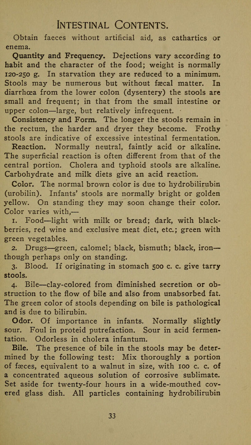 Obtain faeces without artificial aid, as cathartics or enema. Quantity and Frequency. Dejections vary according to habit and the character of the food; weight is normally 120-250 g. In starvation they are reduced to a minimum. Stools may be numerous but without faecal matter. In diarrhoea from the lower colon (dysentery) the stools are small and frequent; in that from the small intestine or upper colon—large, but relatively infrequent. ■ Consistency and Form. The longer the stools remain in the rectum, the harder and dryer they become. Frothy stools are indicative of excessive intestinal fermentation. Reaction. Normally neutral, faintly acid or alkaline. The superficial reaction is often different from that of the central portion. Cholera and typhoid stools are alkaline. Carbohydrate and milk diets give an acid reaction. Color. The normal brown color is due to hydrobilirubin (urobilin). Infants' stools are normally bright or golden yellow. On standing they may soon change their color. Color varies with,— 1. Food—light with milk or bread; dark, with black- berries, red wine and exclusive meat diet, etc.; green with green vegetables. 2. Drugs—green, calomel; black, bismuth; black, iron— though perhaps only on standing. 3. Blood. If originating in stomach 500 c. c. give tarry stools. 4. Bile—clay-colored from diminished secretion or ob- struction to the flow of bile and also from unabsorbed fat. The green color of stools depending on bile is pathological and is due to bilirubin. Odor. Of importance in infants. Normally slightly sour. Foul in proteid putrefaction. Sour in acid fermen- tation. Odorless in cholera infantum. Bile. The presence of bile in the stools may be deter- mined by the following test: Mix thoroughly a portion of faeces, equivalent to a walnut in size, with 100 c. c. of a concentrated aqueous solution of corrosive sublimate. Set aside for twenty-four hours in a wide-mouthed cov- ered glass dish. All particles containing hydrobilirubin 33
