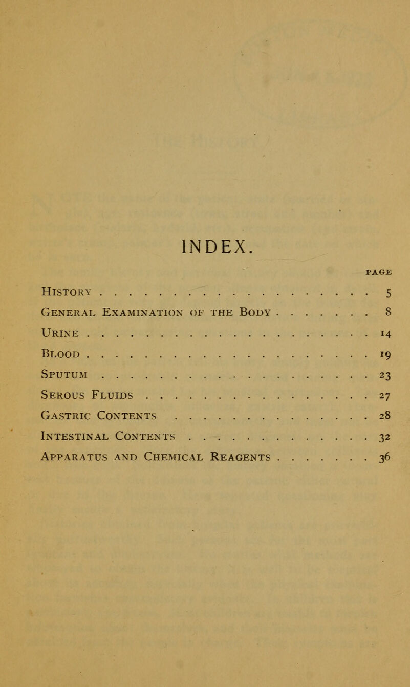 INDEX. PAGE History 5 General Examination of the Body 8 Urine 14 Blood 19 Sputum 23 Serous Fluids 27 Gastric Contents 28 Intestinal Contents 32 Apparatus and Chemical Reagents 36