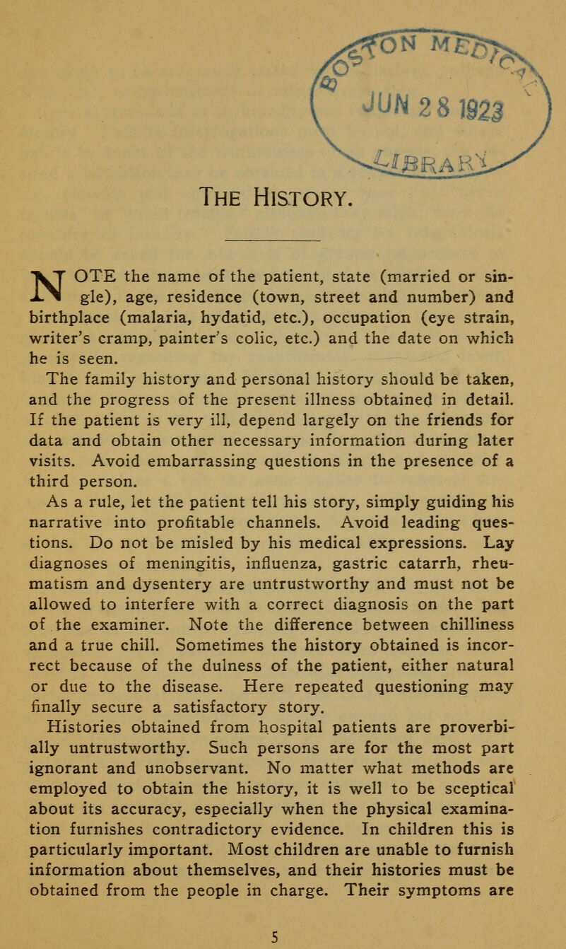 The History. NOTE the name of the patient, state (married or sin- gle), age, residence (town, street and number) and birthplace (malaria, hydatid, etc.), occupation (eye strain, writer's cramp, painter's colic, etc.) and the date on which he is seen. The family history and personal history should be taken, and the progress of the present illness obtained in detail. If the patient is very ill, depend largely on the friends for data and obtain other necessary information during later visits. Avoid embarrassing questions in the presence of a third person. As a rule, let the patient tell his story, simply guiding his narrative into profitable channels. Avoid leading ques- tions. Do not be misled by his medical expressions. Lay diagnoses of meningitis, influenza, gastric catarrh, rheu- matism and dysentery are untrustworthy and must not be allowed to interfere with a correct diagnosis on the part of.the examiner. Note the difference between chilliness and a true chill. Sometimes the history obtained is incor- rect because of the dulness of the patient, either natural or due to the disease. Here repeated questioning may finally secure a satisfactory story. Histories obtained from hospital patients are proverbi- ally untrustworthy. Such persons are for the most part ignorant and unobservant. No matter what methods are employed to obtain the history, it is well to be sceptical about its accuracy, especially when the physical examina- tion furnishes contradictory evidence. In children this is particularly important. Most children are unable to furnish information about themselves, and their histories must be obtained from the people in charge. Their symptoms are