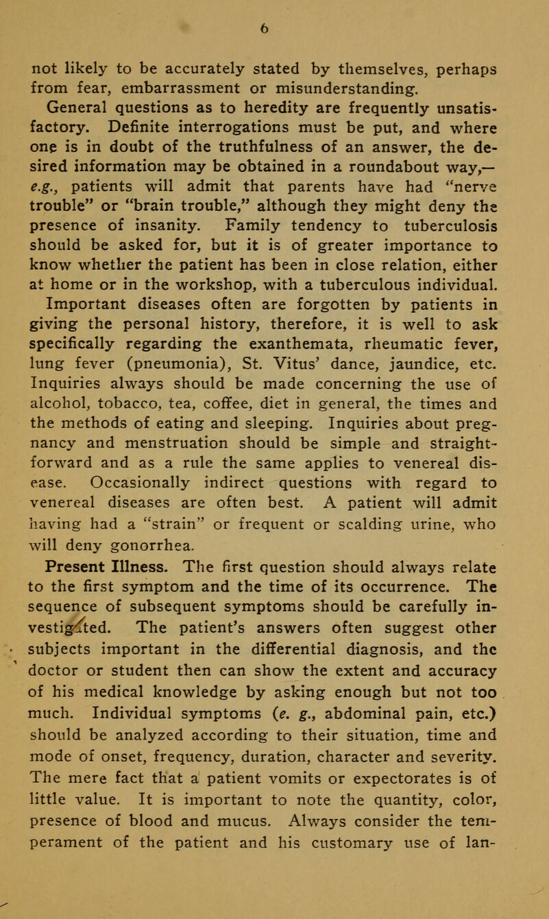 not likely to be accurately stated by themselves, perhaps from fear, embarrassment or misunderstanding. General questions as to heredity are frequently unsatis- factory. Definite interrogations must be put, and where one is in doubt of the truthfulness of an answer, the de- sired information may be obtained in a roundabout way,— e.g., patients will admit that parents have had nerve trouble or brain trouble, although they might deny the presence of insanity. Family tendency to tuberculosis should be asked for, but it is of greater importance to know whether the patient has been in close relation, either at home or in the workshop, with a tuberculous individual. Important diseases often are forgotten by patients in giving the personal history, therefore, it is well to ask specifically regarding the exanthemata, rheumatic fever, lung fever (pneumonia), St. Vitus' dance, jaundice, etc. Inquiries always should be made concerning the use of alcohol, tobacco, tea, coffee, diet in general, the times and the methods of eating and sleeping. Inquiries about preg- nancy and menstruation should be simple and straight- forward and as a rule the same applies to venereal dis- ease. Occasionally indirect questions with regard to venereal diseases are often best. A patient will admit having had a strain or frequent or scalding urine, who will deny gonorrhea. Present Illness. The first question should always relate to the first symptom and the time of its occurrence. The sequence of subsequent symptoms should be carefully in- vestigated. The patient's answers often suggest other subjects important in the differential diagnosis, and the doctor or student then can show the extent and accuracy of his medical knowledge by asking enough but not too much. Individual symptoms {e. g., abdominal pain, etc.) should be analyzed according to their situation, time and mode of onset, frequency, duration, character and severity. The mere fact that a patient vomits or expectorates is of little value. It is important to note the quantity, color, presence of blood and mucus. Always consider the tem- perament of the patient and his customary use of Ian-