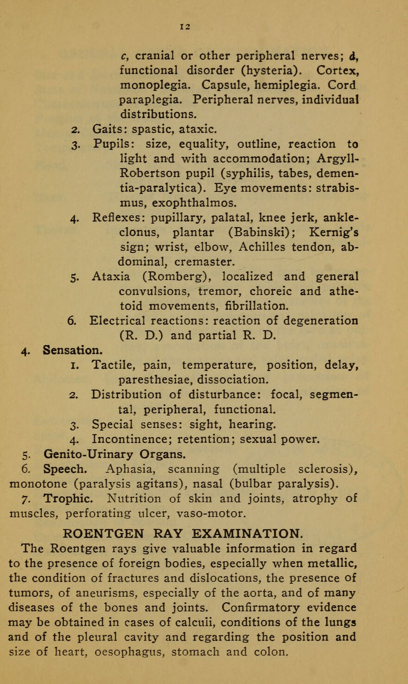 12 c, cranial or other peripheral nerves; d, functional disorder (hysteria). Cortex, monoplegia. Capsule, hemiplegia. Cord paraplegia. Peripheral nerves, individual distributions. 2. Gaits: spastic, ataxic. 3. Pupils: size, equality, outline, reaction to light and with accommodation; Argyll- Robertson pupil (syphilis, tabes, demen- tia-paralytica). Eye movements: strabis- mus, exophthalmos. 4. Reflexes: pupillary, palatal, knee jerk, ankle- clonus, plantar (Babinski); Kernig's sign; wrist, elbow, Achilles tendon, ab- dominal, cremaster. 5. Ataxia (Romberg), localized and general convulsions, tremor, choreic and athe- toid movements, fibrillation. 6. Electrical reactions: reaction of degeneration (R. D.) and partial R. D. 4. Sensation. 1. Tactile, pain, temperature, position, delay, paresthesiae, dissociation. 2. Distribution of disturbance: focal, segmen- tal, peripheral, functional. 3. Special senses: sight, hearing. 4. Incontinence; retention; sexual power. 5. Genito-Urinary Organs. 6, Speech. Aphasia, scanning (multiple sclerosis), monotone (paralysis agitans), nasal (bulbar paralysis). 7, Trophic. Nutrition of skin and joints, atrophy of muscles, perforating ulcer, vaso-motor. ROENTGEN RAY EXAMINATION. The Roentgen rays give valuable information in regard to the presence of foreign bodies, especially when metallic, the condition of fractures and dislocations, the presence of tumors, of aneurisms, especially of the aorta, and of many diseases of the bones and joints. Confirmatory evidence may be obtained in cases of calculi, conditions of the lungs and of the pleural cavity and regarding the position and size of heart, oesophagus, stomach and colon.