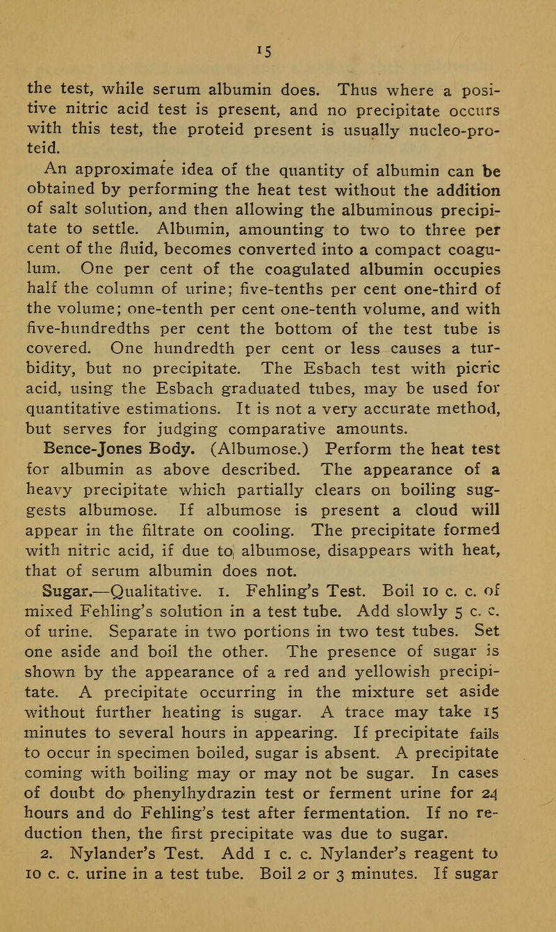 15 the test, while serum albumin does. Thus where a posi- tive nitric acid test is present, and no precipitate occurs with this test, the proteid present is usually nucleo-pro- teid. An approximate idea of the quantity of albumin can be obtained by performing the heat test without the addition of salt solution, and then allowing the albuminous precipi- tate to settle. Albumin, amounting to two to three per cent of the fluid, becomes converted into a compact coagu- lum. One per cent of the coagulated albumin occupies half the column of urine; five-tenths per cent one-third of the volume; one-tenth per cent one-tenth volume, and with five-hundredths per cent the bottom of the test tube is covered. One hundredth per cent or less causes a tur- bidity, but no precipitate. The Esbach test with picric acid, using the Esbach graduated tubes, may be used for quantitative estimations. It is not a very accurate method, but serves for judging comparative amounts. Bence-Jones Body. (Albtimose.) Perform the heat test for albumin as above described. The appearance of a heavy precipitate which partially clears on boiling sug- gests albumose. If albumose is present a cloud will appear in the filtrate on cooling. The precipitate formed with nitric acid, if due to, albumose, disappears with heat, that of serum albumin does not. Sugar.—Qualitative, i. Fehling's Test. Boil lo c. c. of mixed Fehling's solution in a test tube. Add slowly 5 c. c, of urine. Separate in two portions in two test tubes. Set one aside and boil the other. The presence of sugar is shown by the appearance of a red and yellowish precipi- tate. A precipitate occurring in the mixture set aside without further heating is sugar. A trace may take 15 minutes to several hours in appearing. If precipitate fails to occur in specimen boiled, sugar is absent. A precipitate coming with boiling may or may not be sugar. In cases of doubt do phenylhydrazin test or ferment urine for 24 hours and do Fehling's test after fermentation. If no re- duction then, the first precipitate was due to sugar, 2. Nylander's Test. Add i c. c. Nylander's reagent to ID c. c. urine in a test tube. Boil 2 or 3 minutes. If sugar